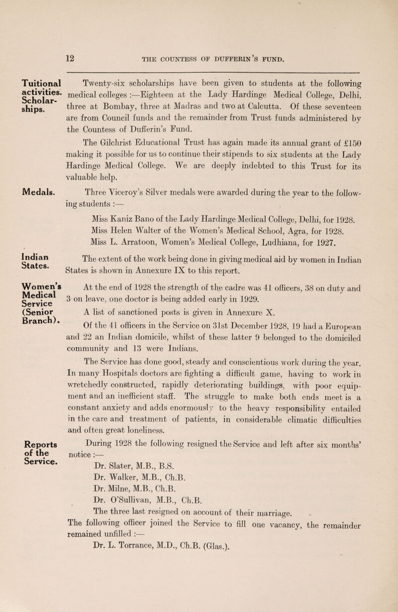 Tuitional activities. Scholar¬ ships. Medals. Indian States. Women’s Medical Service (Senior Branch). Reports of the Service. Twenty-six scholarships have been given to students at the following medical colleges :—Eighteen at the Lady Hardinge Medical College, Delhi, three at Bombay, three at Madras and two at Calcutta. Of these seventeen are from Council funds and the remainder from Trust funds administered by the Countess of Dufferin’s Fund. The Gilchrist Educational Trust has again made its annual grant of £150 making it possible for us to continue their stipends to six students at the Lady Hardinge Medical College. We are deeply indebted to this Trust for its valuable help. Three Viceroy’s Silver medals were awarded during the year to the follow¬ ing students :— Miss Kaniz Bano of the Lady Hardinge Medical College, Delhi, for 1928. Miss Helen Walter of the Women’s Medical School, Agra, for 1928. Miss L. Arratoon, Women’s Medical College, Ludhiana, for 1927. The extent of the work being done in giving medical aid by women in Indian States is shown in Annexure IX to this report. At the end of 1928 the strength of the cadre was 41 officers, 38 on duty and 3 on leave, one doctor is being added early in 1929. A list of sanctioned posts is given in Annexure X. Of the 41 officers in the Service on 31st December 1928, 19 had a European and 22 an Indian domicile, whilst of these latter 9 belonged to the domiciled community and 13 were Indians. The Service has done good, steady and conscientious work during the year. In many Hospitals doctors are fighting a difficult game, having to work in wretchedly constructed, rapidly deteriorating buildings, with poor equip¬ ment and an inefficient staff. The struggle to make both ends meet is a constant anxiety and adds enormously to the heavy responsibility entailed in the care and treatment of patients, in considerable climatic difficulties and often great loneliness. During 1928 the following resigned the Service and left after six months’ notice:— Dr. Slater, M.B., B.S. Dr. Walker, M.B., Ch.B. Dr. Milne, M.B., Ch.B. Dr. O’Sullivan, M.B., Ch.B. The three last resigned on account of their marriage. The following officer joined the Service to fill one vacancy, the remainder remained unfilled :— Dr. L. Torrance, M.D., Ch.B. (Glas.).