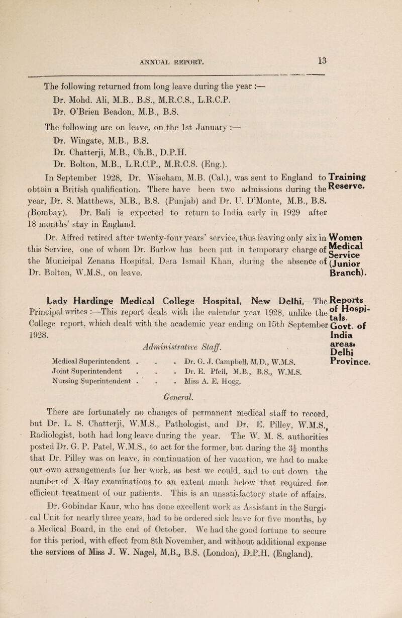 The following returned from long leave during the year :— Dr. Mohd. Ali, M.B, B.S, M.R.C.S, L.B.C.P. Dr. O’Brien Beadon, M.B., B.S. The following are on leave, on the 1st January :— Dr. Wingate, M.B., B.S. Dr. Chatterji, M.B., Ch.B., D.P.H. Dr. Bolton, M.B., L.R.C.P., M.K.C.S. (Eng.). In September 1928, Dr. Wiseham, M.B. (Cal.), was sent to England to obtain a British qualification. There have been two admissions during the year, Dr. S. Matthews, M.B., B.S. (Punjab) and Dr. U. D’Monte, M.B., B.S. (Bombay). Dr. Bali is expected to return to India early in 1929 after 18 months’ stay in England. Dr. Alfred retired after twenty-four years’ service, thus leaving only six in this Service, one of whom Dr. Barlow has been put in temporary charge of the Municipal Zenana Hospital, Dera Ismail Khan, during the absence of Dr. Bolton, W.M.S., on leave. Training Reserve. Women Medical Service (Junior Branch). Lady Hardinge Medical College Hospital, New Delhi.—TheRePorts^ Principal writes :—This report deals with the calendar year 1928, unlike the^|^°s^“ College report, which dealt with the academic year ending on 15th September Govt, of 1928. Administrative Staff. Medical Superintendent . . . Dr. G. J. Campbell, M.D., W.M.S. Joint Superintendent . . . Dr. E. Pfeil, M.B., B.S., W.M.S. India areas* Delhi Province. Nursing Superintendent . . . Miss A. E. Hogg. General. There are fortunately no changes of permanent medical staff to record, but Dr. L. S. Chatterji, W.M.S., Pathologist, and Dr. E. Pilley, W.M.S. Radiologist, both had long leave during the year. The W. M. S. authorities posted Dr. G. P. Patel, W.M.S., to act for the former, but during the 3J months that Dr. Pilley was on leave, in continuation of her vacation, we had to make our own arrangements for her work, as best we could, and to cut down the number of X-Ray examinations to an extent much below that required for efficient treatment of our patients. This is an unsatisfactory state of affairs. Dr. Gobindar Kaur, who has done excellent work as Assistant in the Surgi¬ cal Unit for nearly three years, had to be ordered sick leave for five months, by a Medical Board, in the end of October. We had the good fortune to secure for this period, with effect from 8th November, and without additional expense the services of Miss J. W. Nagel, M.B., B.S. (London), D.P.H. (England).