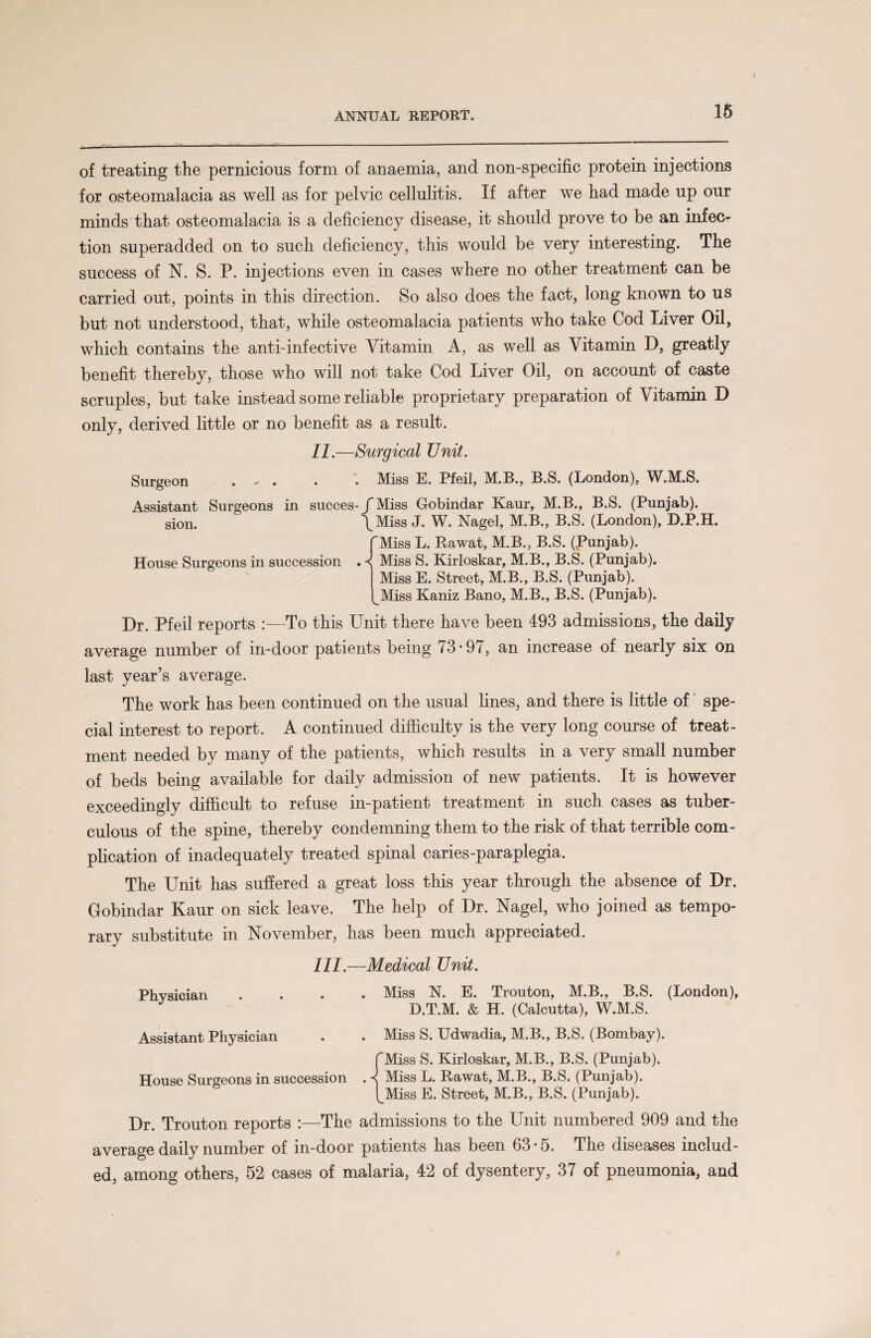 of treating the pernicious form of anaemia, and non-specific protein injections for osteomalacia as well as for pelvic cellulitis. If after we had made up our minds that osteomalacia is a deficiency disease, it should prove to be an infec¬ tion superadded on to such deficiency, this would be very interesting. The success of N. S. P. injections even in cases where no other treatment can be carried out, points in this direction. So also does the fact, long known to us but not understood, that, while osteomalacia patients who take Cod Liver Oil, which contains the anti-infective Vitamin A, as well as Vitamin D, greatly benefit thereby, those who will not take Cod Liver Oil, on account of caste scruples, but take instead some reliable proprietary preparation of Vitamin D only, derived little or no benefit as a result. II. —Surgical TJnit. Surgeon ... . Miss E. Pfeil, M.B., B.S. (London), W.M.S. Assistant Surgeons in succes-/Miss Gobindar Kaur, M.B., B.S. (Punjab), sion. \Miss J. W. Nagel, M.B., B.S. (London), D.P.H. f Miss L. Rawat, M.B., B.S. (Punjab). House Surgeons in succession . Miss S. Kirloskar, M.B., B.S. (Punjab). j Miss E. Street, M.B., B.S. (Punjab). (_Miss Kaniz Bano, M.B., B.S. (Punjab). Dr. Pfeil reports :—To this Unit there have been 493 admissions, the daily average number of in-door patients being 73*97, an increase of nearly six on last year’s average. The work has been continued on the usual lines, and there is little of spe¬ cial interest to report. A continued difficulty is the very long course of treat¬ ment needed by many of the patients, which results in a very small number of beds being available for daily admission of new patients. It is however exceedingly difficult to refuse in-patient treatment in such cases as tuber¬ culous of the spine, thereby condemning them to the risk of that terrible com¬ plication of inadequately treated spinal caries-paraplegia. The Unit has suffered a great loss this year through the absence of Dr. Gobindar Kaur on sick leave. The help of Dr. Nagel, who joined as tempo¬ rary substitute in November, has been much appreciated. III. —Medical Unit. Miss N. E. Trouton, M.B., B.S. (London), D.T.M. & H. (Calcutta), W.M.S. Miss S. Udwadia, M.B., B.S. (Bombay). f Miss S. Kirloskar, M.B., B.S. (Punjab). < Miss L. Rawat, M.B., B.S. (Punjab). l^Miss E. Street, M.B., B.S. (Punjab). Dr. Trouton reports :—The admissions to the Unit numbered 909 and the average daily number of in-door patients has been 63*5. The diseases includ¬ ed, among others, 52 cases of malaria, 42 of dysentery, 37 of pneumonia, and Physician Assistant Physician House Surgeons in succession