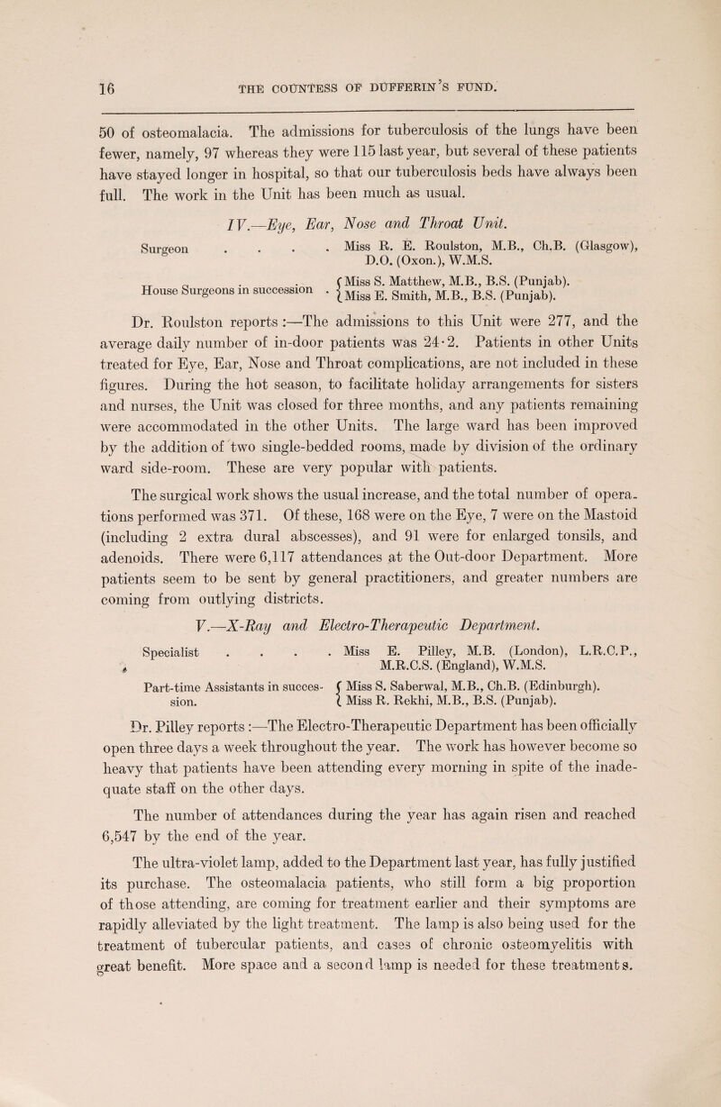 50 of osteomalacia. The admissions for tuberculosis of the lungs have been fewer, namely, 97 whereas they were 115 last year, but several of these patients have stayed longer in hospital, so that our tuberculosis beds have always been full. The work in the Unit has been much as usual. IV — Eye, Ear, Nose and Throat Unit. Surgeon .... Miss R. E. Roulston, M.B., Ch.B. (Glasgow), D.O. (Oxon.), W.M.S. TT . . (Miss S. Matthew, M.B., B.S. (Punjab). House Surgeons in succession . |Migs E gmith> B.S. (Punjab). Dr. Roulston reports :—The admissions to this Unit were 277, and the average daily number of in-door patients was 24-2. Patients in other Units treated for Eye, Ear, Nose and Throat complications, are not included in these figures. During the hot season, to facilitate holiday arrangements for sisters and nurses, the Unit was closed for three months, and any patients remaining were accommodated in the other Units. The large ward has been improved by the addition of two single-bedded rooms, made by division of the ordinary ward side-room. These are very popular with patients. The surgical work shows the usual increase, and the total number of opera, tions performed was 371. Of these, 168 were on the Eye, 7 were on the Mastoid (including 2 extra dural abscesses), and 91 were for enlarged tonsils, and adenoids. There were 6,117 attendances at the Out-door Department. More patients seem to be sent by general practitioners, and greater numbers are coming from outlying districts. V.—X-Ray and Electro-Therapeutic Department. Specialist .... Miss E. Pilley, M.B. (London), L.R.C.P., * M.R.C.S. (England), W.M.S. Part-time Assistants in succes- ( Miss S. Saberwal, M.B., Ch.B. (Edinburgh), sion. ( Miss R. Reklii, M.B., B.S. (Punjab). Dr. Pilley reports :—The Electro-Therapeutic Department has been officially open three days a week throughout the year. The work has however become so heavy that patients have been attending every morning in spite of the inade¬ quate staff on the other days. The number of attendances during the year has again risen and reached 6,547 by the end of the year. The ultra-violet lamp, added to the Department last year, has fully justified its purchase. The osteomalacia patients, who still form a big proportion of those attending, are coming for treatment earlier and their symptoms are rapidly alleviated by the light treatment. The lamp is also being used for the treatment of tubercular patients, and cases of chronic osteomyelitis with great benefit. More space and a second lamp is needed for these treatments.