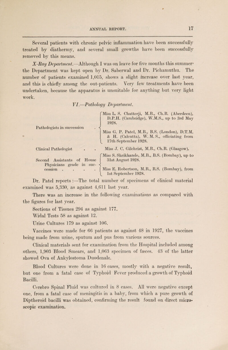 Several patients with chronic pelvic inflammation have been successfully treated by diathermy, and several small growths have been successfully removed by this means. X-Ray Department.—Although I was on leave for five months this summer’ the Department was kept open by Dr. Saberwal and Dr. Pichamuthu. The number of patients examined 1,015, shows a slight increase over last year, and this is chiefly among the out-patients. Very few treatments have been undertaken, because the apparatus is unsuitable for anything but very light work. VI.—Pathology Department. 'Miss L. S. Chatterji, M.B., Ch.B. (Aberdeen), D.P.H. (Cambridge), W.M.S., up to 3rd May 1928. Pathologists in succession . ^ Miss G. P. Patel, M.B., B.S. (London), D.T.M. & H. (Calcutta), W. M. S., officiating from 17th September 1928. Clinical Pathologist . . Miss J. C. Gilchrist, M.B., Ch.B. (Glasgow). fMiss S. Shrikhande, M.B., B.S. (Bombay), up to Second Assistants of House | 31st August 1928. Physicians grade in sue- cession . . . . | Miss E. Robertson, M.B., B.S. (Bombay)? from 1st September 1928. Dr. Patel reports :—The total number of specimens of clinical material examined was 5,330, as against 4,611 last year. There was an increase in the following examinations as compared with the figures for last year. Sections of Tissues 294 as against 177. Widal Tests 58 as against 12. Urine Cultures 179 as against 106. Vaccines were made for 66 patients as against 48 in 1927, the vaccines being made from urine, sputum and pus from various sources. Clinical materials sent for examination from the Hospital included among others, 1,903 Blood Smears, and 1,063 specimen of fseces. 43 of the latter showed Ova of Ankylostoma Duodenale. Blood Cultures were done in 16 cases, mostly with a negative result, but one from a fatal case of Typhoid Fever produced a growth of Typhoid Bacilli. Cerebro Spinal Fluid was cultured in 8 cases. All were negative except one, from a fatal case of meningitis in a baby, from which a pure growth of Diptheroid bacilli was obtained, confirming the result found on direct micro¬ scopic examination.