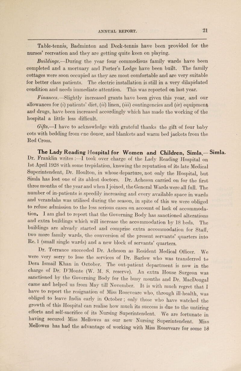 Table-tennis, Badminton and Deck-tennis have been provided for the nurses’ recreation and they are getting quite keen on playing. Buildings.—During the year four commodious family wards have been completed and a mortuary and Porter’s Lodge have been built. The family cottages were soon occupied as they are most comfortable and are very suitable for better class patients. The electric installation is still in a very dilapidated condition and needs immediate attention. This was reported on last year. Finances.—Slightly increased grants have been given this year, and our allowances for (i) patients’ diet, (ii) linen, (Hi) contingencies and (iv) equipment and drugs, have been increased accordingly which has made the working of the hospital a little less difficult. Gifts.—I have to acknowledge with grateful thanks the gift of four baby cots with bedding from one donor, and blankets and warm bed jackets from the Bed Cross. The Lady Reading Hospital for Women and Children, Simla.— Simla. Dr. Franklin writes :—I took over charge of the Lady Reading Hospital on 1st April 1928 with some trepidation, knowing the reputation of its late Medical Superintendent, Dr. Houlton, in whose departure, not only the Hospital, but Simla has lost one of its ablest doctors. Dr. Acheson carried on for the first three months of the year and when I joined, the General Wards were all full. The number of in-patients is speedily increasing and every available space in wards and verandahs was utilised during the season, in spite of this we were obliged to refuse admission to the less serious cases on account of lack of accommoda¬ tion. I am glad to report that the Governing Body has sanctioned alterations and extra buildings which will increase the accommodation by 18 beds. The buildings are already started and comprise extra accommodation for Staff, two more family wards, the conversion of the present servants’ quarters into Be. 1 (small single wards) and a new block of servants’ quarters. Dr. Torrance succeeded Dr. Acheson as Resident Medical Officer. We were very sorry to lose the services of Dr. Barlow who was transferred to Dera Ismail Khan in October. The out-patient department is now in the charge of Dr. D’Monte (W. M. S. reserve). An extra House Surgeon was sanctioned by the Governing Body for the busy months and Dr. MacDougal came and helped us from May till November. It is with much regret that I have to report the resignation of Miss Roseveare who, through ill-health, was obliged to leave India early in October; only those who have watched the growth of this Hospital can realise how much its success is due to the untiring efforts and self-sacrifice of its Nursing Superintendent. We are fortunate in having secured Miss Mellowes as our new Nursing Superintendent. Miss Mellowes has had the advantage of working with Miss Roseveare for some 18