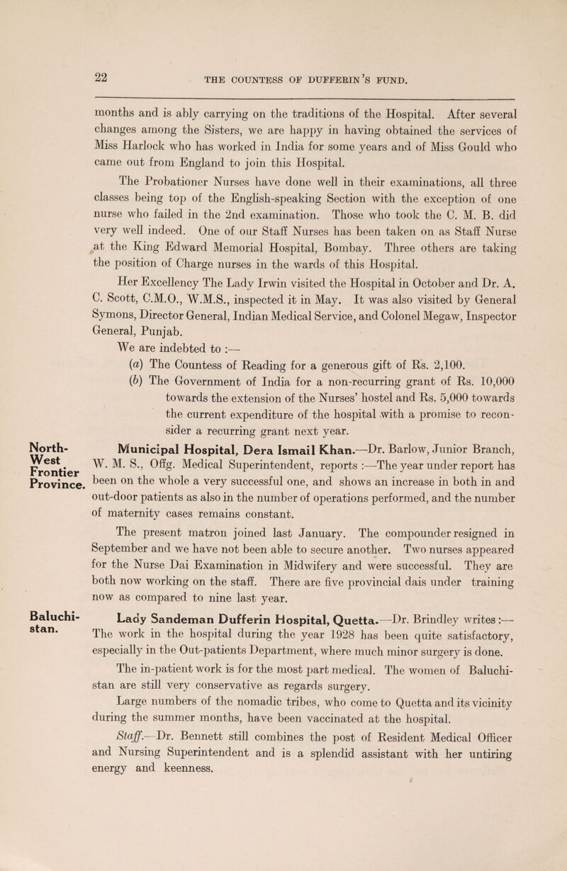 North- West Frontier Province. Baluchi¬ stan. months and is ably carrying on the traditions of the Hospital. After several changes among the Sisters, we are happy in having obtained the services of Miss Harlock who has worked in India for some years and of Miss Gould who came out from England to join this Hospital. The Probationer Nurses have done well in their examinations, all three classes being top of the English-speaking Section with the exception of one nurse who failed in the 2nd examination. Those who took the C. M. B. did very well indeed. One of our Staff Nurses has been taken on as Staff Nurse at the King Edward Memorial Hospital, Bombay. Three others are taking the position of Charge nurses in the wards of this Hospital. Her Excellency The Lady Irwin visited the Hospital in October and Dr. A. C. Scott, C.M.O., W.M.S., inspected it in May. It was also visited by General Symons, Director General, Indian Medical Service, and Colonel Megaw, Inspector General, Punjab. We are indebted to :— (а) The Countess of Reading for a generous gift of Rs. 2,100. (б) The Government of India for a non-recurring grant of Rs. 10,000 towards the extension of the Nurses’ hostel and Rs. 5,000 towards the current expenditure of the hospital with a promise to recon¬ sider a recurring grant next year. Municipal Hospital, Dera Ismail Khan.—Dr. Barlow, Junior Branch, W. M. S., Offg. Medical Superintendent, reports:—The year under report has been on the whole a very successful one, and shows an increase in both in and out-door patients as also in the number of operations performed, and the number of maternity cases remains constant. The present matron joined last January. The compounder resigned in September and we have not been able to secure another. Two nurses appeared for the Nurse Dai Examination in Midwifery and were successful. They are both now working on the staff. There are five provincial dais under training now as compared to nine last year. Lady Sandeman Dufferin Hospital, Quetta.—Dr. Brindley writes :— The work in the hospital during the year 1928 has been quite satisfactory, especially in the Oat-patients Department, where much minor surgery is done. The in-patient work is for the most part medical. The women of Baluchi¬ stan are still very conservative as regards surgery. Large numbers of the nomadic tribes, who come to Quetta and its vicinity during the summer months, have been vaccinated at the hospital. Staff.-—Dr. Bennett still combines the post of Resident Medical Officer and Nursing Superintendent and is a splendid assistant with her untiring energy and keenness.