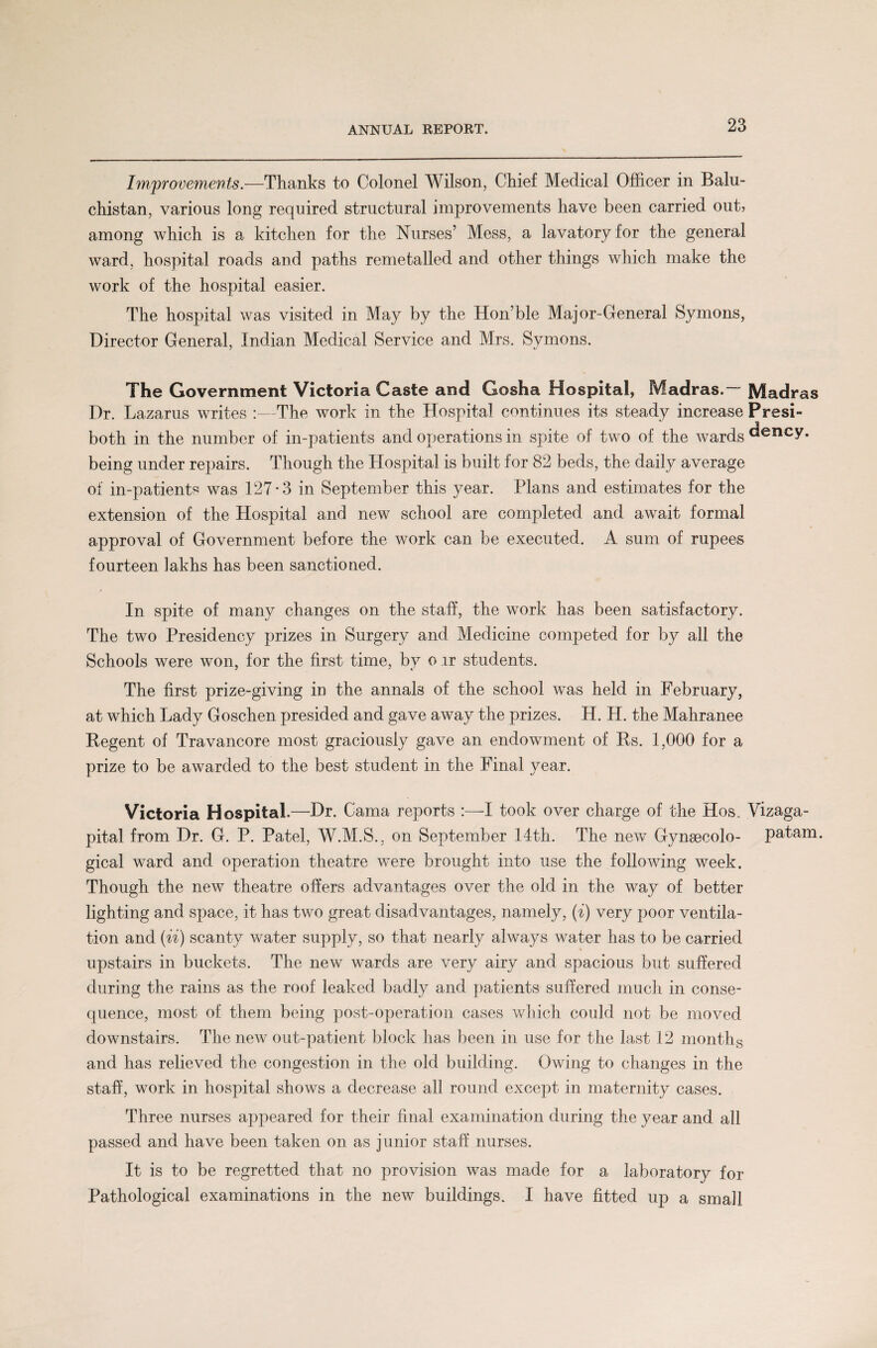 Improvements.—Thanks to Colonel Wilson, Chief Medical Officer in Balu¬ chistan, various long required structural improvements have been carried out? among which is a kitchen for the Nurses’ Mess, a lavatory for the general ward, hospital roads and paths remetalled and other things which make the work of the hospital easier. The hospital was visited in May by the Hon’ble Major-General Symons, Director General, Indian Medical Service and Mrs. Symons. j t/ The Government Victoria Caste and Gosha Hospital, Madras. Madras Dr. Lazarus writes :—The work in the Hospital continues its steady increase Presi- both in the number of in-patients and operations in spite of two of the wards ^ency. being under repairs. Though the Hospital is built for 82 beds, the daily average of in-patient« was 127-3 in September this year. Plans and estimates for the extension of the Hospital and new school are completed and await formal approval of Government before the work can be executed. A sum of rupees fourteen lakhs has been sanctioned. In spite of many changes on the staff, the work has been satisfactory. The two Presidency prizes in Surgery and Medicine competed for by all the Schools were won, for the first time, by o ir students. The first prize-giving in the annals of the school was held in February, at which Lady Goschen presided and gave away the prizes. H. H. the Mahranee Regent of Travancore most graciously gave an endowment of Rs. 1,000 for a prize to be awarded to the best student in the Final year. Victoria Hospital.—Dr. Cama reports :—I took over charge of the Hos. Vizaga- pital from Dr. G. P. Patel, W.M.S., on September 14th. The new Gynsecolo- patam. gical ward and operation theatre were brought into use the following week. Though the new theatre offers advantages over the old in the way of better lighting and space, it has two great disadvantages, namely, (i) very poor ventila¬ tion and (ii) scanty water supply, so that nearly always water has to be carried upstairs in buckets. The new wards are very airy and spacious but suffered during the rains as the roof leaked badly and patients suffered much in conse¬ quence, most of them being post-operation cases which could not be moved downstairs. The new out-patient block has been in use for the last 12 months and has relieved the congestion in the old building. Owing to changes in the staff, work in hospital shows a decrease all round except in maternity cases. Three nurses appeared for their final examination during the year and all passed and have been taken on as junior staff nurses. It is to be regretted that no provision was made for a laboratory for Pathological examinations in the new buildings. I have fitted up a small