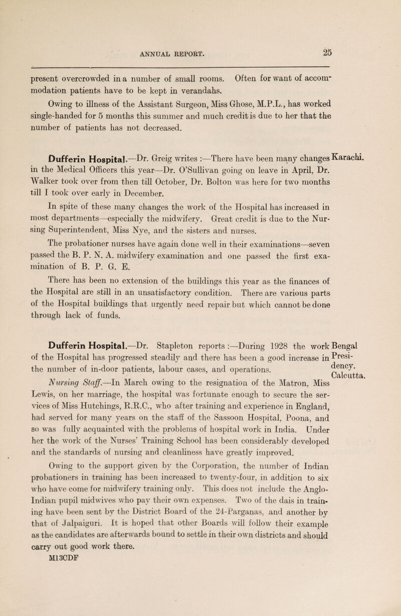 present overcrowded in a number of small rooms. Often for want of accour modation patients have to be kept in verandahs. Owing to illness of the Assistant Surgeon, Miss Ghose, M.P.L., has worked single-handed for 5 months this summer and much credit is due to her that the number of patients has not decreased. Dufferin Hospital .—Dr. Greig writes :—There have been many changes Karachi, in the Medical Officers this year—Dr. O’Sullivan going on leave in April, Dr. Walker took over from then till October, Dr. Bolton was here for two months till I took over early in December. In spite of these many changes the work of the Hospital has increased in most departments—especially the midwifery. Great credit is due to the Nur¬ sing Superintendent, Miss Nye, and the sisters and nurses. The probationer nurses have again done well in their examinations—seven passed the B. P. N. A. midwifery examination and one passed the first exa¬ mination of B. P. G. E. There has been no extension of the buildings this year as the finances of the Hospital are still in an unsatisfactory condition. There are various parts of the Hospital buildings that urgently need repair but which cannot be done through lack of funds. Dufferin Hospital.—Dr. Stapleton reports:—During 1928 the work Bengal of the Hospital has progressed steadily and there has been a good increase in Presi- the number of in-door patients, labour cases, and operations. dency. Nursing Staff.—In March owing to the resignation of the Matron, Miss Lewis, on her marriage, the hospital was fortunate enough to secure the ser¬ vices of Miss Hutchings, R.B.C., who after training and experience in England, had served for many years on the staff of the Sassoon Hospital, Poona, and so was fully acquainted with the problems of hospital work in India. Under her the work of the Nurses’ Training School has been considerably developed and the standards of nursing and cleanliness have greatly improved. Owing to the support given by the Corporation, the number of Indian probationers in training has been increased to twenty-four, in addition to six who have come for midwifery training only. This does not include the Anglo- Indian pupil midwives who pay their own expenses. Two of the dais in train¬ ing have been sent by the District Board of the 24-Parganas, and another by that of Jalpaiguri. It is hoped that other Boards will follow their example as the candidates are afterwards bound to settle in their own districts and should carry out good work there. M13CDF