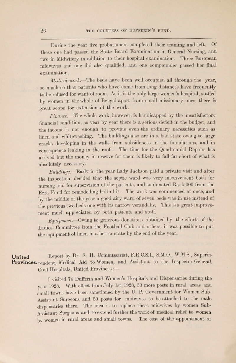 During the year five probationers completed their training and left. Of these one had passed the State Board Examination in General Nursing, and two in Midwifery in addition to their hospital examination. Three European midwives and one dai also qualified, and one compounder passed her final examination. Medical work.-—The beds have been well occupied all through the year, so much so that patients who have come from long distances have frequently to be refused for want of room. As it is the only large women’s hospital, staffed by women in the whole of Bengal apart from small missionary ones, there is great scope for extension of the work. Finance.—The whole work, however, is handicapped by the unsatisfactory financial condition, as year by year there is a serious deficit in the budget, and the income is not enough to provide even the ordinary necessities such as linen and whitewashing. The buildings also are in a bad state owing to large cracks developing in the walls from subsidences in the foundations, and in consequence leaking in the roofs. The time for the Quadrennial Repairs has arrived but the money in reserve for them is likely to fall far short of what is absolutely necessary. Buildings.—Early in the year Lady Jackson paid a private visit and after the inspection, decided that the septic ward was very inconvenient both for nursing and for supervision of the patients, and so donated Rs. 5,000 from the Ezra Fund for remodelling half of it. The work was commenced at once, and by the middle of the year a good airy ward of seven beds was in use instead of the previous two beds one with its narrow verandahs. This is a great improve¬ ment much appreciated by both patients and staff. Equipment.-—Owing to generous donations obtained by the efforts of the Ladies’ Committee from the Football Club and others, it was possible to put the equipment of linen in a better state by the end of the year. United Report by Dr. S. H. Commissariat, F.R.C.S.I., S.M.O., W.M.S., Superin- Provinces. tendent, Medical Aid to Women, and Assistant to the Inspector General, Civil Hospitals, United Provinces - I visited 74 Dufferin and Women’s Hospitals and Dispensaries during the year 1928. With effect from July 1st, 1928, 30 more posts in rural areas and small towns have been sanctioned by the U. P. Government for Women Sub- Assistant Surgeons and 50 posts for midwives to be attached to the male dispensaries there. The idea is to replace these midwives by women Sub- Assistant Surgeons and to extend further the work of medical relief to women by women in rural areas and small towns. The cost of the appointment of