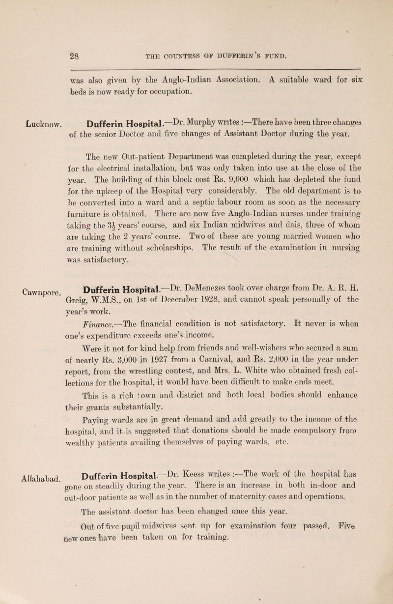 Lucknow. Cawnpore. Allahabad. was also given by the Anglo-Indian Association. A suitable ward for six beds is now ready for occupation. Dufferin Hospital.—Dr. Murphy writes :—There have been three changes of the senior Doctor and five changes of Assistant Doctor during the year. The new Out-patient Department was completed during the year, except for the electrical installation, but was only taken into use at the close of the year. The building of this block cost Rs. 9,000 which has depleted the fund for the upkeep of the Hospital very considerably. The old department is to be converted into a ward and a septic labour room as soon as the necessary furniture is obtained. There are now five Anglo-Indian nurses under training taking the 3| years’ course, and six Indian midwives and dais, three of whom are taking the 2 years’ course. Two of these are young married women who are training without scholarships. The result of the examination in nursing was satisfactory. Dufferin Hospital.'—Dr. DeMenezes took over charge from Dr. A. R. H. Greig, W.M.S., on 1st of December 1928, and cannot speak personally of the year’s work. Finance.—The financial condition is not satisfactory. It never is when one’s expenditure exceeds one’s income. Were it not for kind help from friends and well-wishers who secured a sum of nearly Rs. 3,000 in 1927 from a Carnival, and Rs. 2,000 in the year under report, from the wrestling contest, and Mrs. L. White who obtained fresh col¬ lections for the hospital, it would have been difficult to make ends meet. This is a rich town and district and both local bodies should enhance their grants substantially. Paying wards are in great demand and add greatly to the income of the hospital, and it is suggested that donations should be made compulsory from wealthy patients availing themselves of paying wards, etc. Dufferin Hospital.'—Dr. Keess writes The work of the hospital has gone on steadily during the year. There is an increase in both in-door and out-door patients as well as in the number of maternity cases and operations. The assistant doctor has been changed once this year. Out of five pupil midwives sent up for examination four passed. Five new ones have been taken on for training.