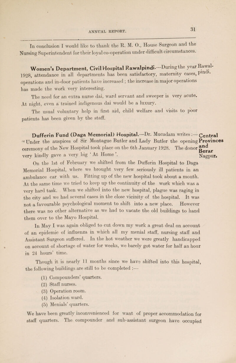 In conclusion I would like to thank the R. M. 0., House Surgeon and the Nursing Superintendent for their loyal co-operation under difficult circumstances. Women’s Department, Civil Hospital Rawalpindi- During the year Eawal 1928, attendance in all departments has been satisfactory, maternity cases, Pml* operations and in-door patients have increased ; the increase in major operations has made the work very interesting. The need for an extra nurse dai, ward servant and sweeper is very acute. At night, even a trained indigenous dai would be a luxury. The usual voluntary help in first aid, child welfare and visits to poor patients has been given by the staff. Dufferin Fund (Daga Memorial) Hospital.—Dr. Mucadam writes Central Under the auspices of Sir Montague Butler and Lady Butler the opening Provinces ceremony of the New Hospital took place on the 6th January 1928. The donor g^ar very kindly gave a very big 4 At Home ’. Nagpur* On the 1st of February we shifted from the Dufferin Hospital to Daga Memorial Hospital, where we brought very few seriously ill patients in an ambulance car with us. Fitting up of the new hospital took about a month. At the same time we tried to keep up the continuity of the work which was a very hard task. When we shifted into the new hospital, plague was raging in the city and we had several cases in the close vicinity of the hospital. It was not a favourable psychological moment to shift into a new place. However there was no other alternative as we had to vacate the old buildings to hand them over to the Mayo Hospital. In May I was again obliged to cut down my work a great deal on account of an epidemic of influenza in which all my menial staff, nursing staff and Assistant Surgeon suffered. In the hot weather we were greatly handicapped on account of shortage of water for weeks, we barely got water for half an hour in 24 hours’ time. Though it is nearly 11 months since we have shifted into this hospital, the following buildings are still to be completed :— (1) Compounders’ quarters. (2) Staff nurses. (3) Operation room. (4) Isolation ward. (5) Menials’ quarters. We have been greatly inconvenienced for want of proper accommodation for staff quarters. The compounder and sub-assistant surgeon have occupied