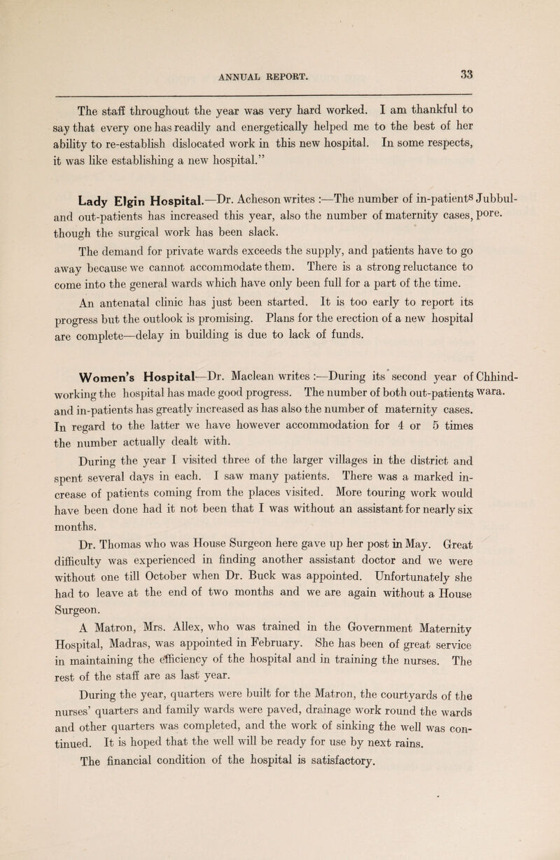 The staff throughout the year was very hard worked. I am thankful to say that every one has readily and energetically helped me to the best of her ability to re-establish dislocated work in this new hospital. In some respects, it was like establishing a new hospital.” Lady Elgin Hospital.—Dr* Acheson writes :—The number of in-patients Jubbul- and out-patients has increased this year, also the number of maternity cases, pore, though the surgical work has been slack. The demand for private wards exceeds the supply, and patients have to go away because we cannot accommodate them. There is a strong reluctance to come into the general wards which have only been full for a part of the time. An antenatal clinic has just been started. It is too early to report its progress but the outlook is promising. Plans for the erection of a new hospital are complete—delay in building is due to lack of funds. Women’s Hospital—Dr. Maclean writes :—During its second year of Chhind- working the hospital has made good progress. The number of both out-patients wara. and in-patients has greatly increased as has also the number of maternity cases. In regard to the latter we have however accommodation for 4 or 5 times the number actually dealt with. During the year I visited three of the larger villages in the district and spent several days in each. I saw many patients. There was a marked in¬ crease of patients coming from the places visited. More touring work would have been done had it not been that I was without an assistant for nearly six months. Dr. Thomas who was House Surgeon here gave up her post in May. Great difficulty was experienced in finding another assistant doctor and we were without one till October when Dr. Buck was appointed. Unfortunately she had to leave at the end of two months and we are again without a House Surgeon. A Matron, Mrs. Allex, who was trained in the Government Maternity Hospital, Madras, was appointed in February. She has been of great service in maintaining the efficiency of the hospital and in training the nurses. The rest of the staff are as last year. During the year, quarters were built for the Matron, the courtyards of the nurses’ quarters and family wards were paved, drainage work round the wards and other quarters was completed, and the work of sinking the well was con¬ tinued. It is hoped that the well will be ready for use by next rains. The financial condition of the hospital is satisfactory.