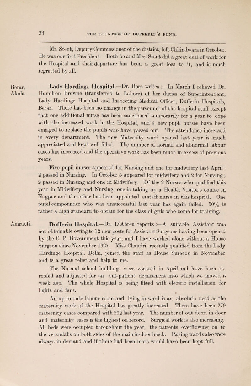 Berar. Akola. Amraoti. Mr. Stent, Deputy Commissioner of the district, left Chhindwara in October. He was our first President. Both he and Mrs. Stent did a great deal of work for the Hospital and their departure has been a great loss to it, and is much regretted by all. Lady Hardinge Hospital.—Dr. Bose writes :— In March I relieved Dr. Hamilton Browne (transferred to Lahore) of her duties of Superintendent, Lady Hardinge Hospital, and Inspecting Medical Officer, Dufierin Hospitals, Berar. There has been no change in the personnel of the hospital staff except that one additional nurse has been sanctioned temporarily for a year to cope with the increased work in the Hospital, and 4 new pupil nurses have been engaged to replace the pupils who have passed out. The attendance increased in every department. The new Maternity ward opened last year is much appreciated and kept well filled. The number of normal and abnormal labour cases has increased and the operative work has been much in excess of previous years. Five pupil nurses appeared for Nursing and one for midwifery last April 5 2 passed in Nursing. In October 5 appeared for midwifery and 2 for Nursing ; 2 passed in Nursing and one in Midwifery. Of the 2 Nurses who qualified this year in Midwifery and Nursing, one is taking up a Health Visitor’s course in Nagpur and the other has been appointed as staff nurse in this hospital. One pupil compounder who was unsuccessful last year has again failed. 50% is rather a high standard to obtain for the class of girls who come for training. Dufferin Hospital.—Dr. D’Abreu reports :—A suitable Assistant was not obtainable owing to 12 new posts for Assistant Surgeons having been opened by the C. P. Government this year, and I have worked alone without a House Surgeon since November 1927. Miss Chaudri, recently qualified from the Lady Hardinge Hospital, Delhi, joined the staff as House Surgeon in November and is a great relief and help to me. The Normal school buildings were vacated in April and have been re~ roofed and adjusted for an out-patient department into which we moved a week ago. The whole Hospital is being fitted with electric installation for lights and fans. An up-to-date labour room and lying-in ward is an absolute need as the maternity work of the Hospital has greatly increased. There have been 279 maternity cases compared with 202 last year. The number of out-door, in-door and maternity cases is the highest on record. Surgical work is also increasing. All beds were occupied throughout the year, the patients overflowing on to the verandahs on both sides of the main in-door block. Paying wards also were always in demand and if there had been more would have been kept full.