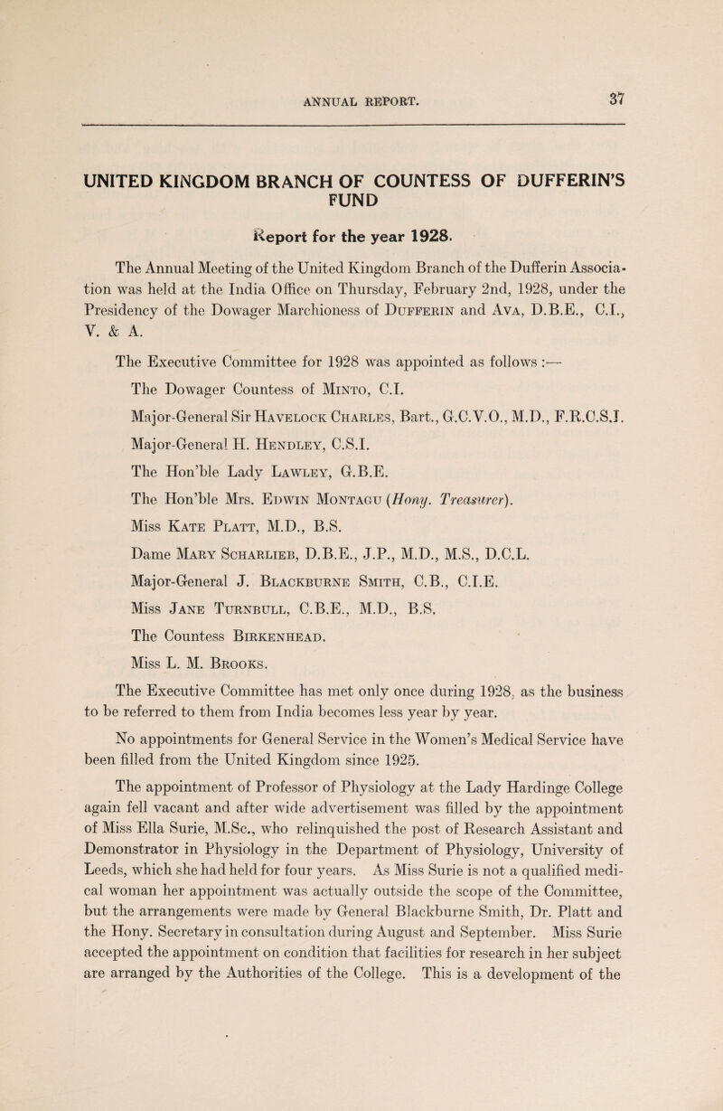 UNITED KINGDOM BRANCH OF COUNTESS OF BUFFERING FUND Report for the year 1928. The Annual Meeting of the United Kingdom Branch of the Dufferin Associa¬ tion was held at the India Office on Thursday, February 2nd, 1928, under the Presidency of the Dowager Marchioness of Duffertn and Ava, D.B.E., C.L, V. & A. The Executive Committee for 1928 was appointed as follows :— The Dowager Countess of Minto, C.I. Major-General Sir Havelock Charles, Bart., G.C.V.O., M.D., F.R.C.S.I. Major-General H. Hendley, C.S.I. The Hon’ble Lady Lawley, G.B.E. The Hon’ble Mrs. Edwin Montagu (Hony. Treasurer). Miss Kate Platt, M.D., B.S. Dame Mary Scharlieb, D.B.E., J.P., M.D., M.S., D.C.L. Major-General J. Blackburne Smith, C.B., C.I.E. Miss Jane Turnbull, C.B.E., M.D., B.S. The Countess Birkenhead. Miss L. M. Brooks. The Executive Committee has met only once during 1928; as the business to be referred to them from India becomes less year by year. No appointments for General Service in the Women’s Medical Service have been filled from the United Kingdom since 1925. The appointment of Professor of Physiology at the Lady Hardinge College again fell vacant and after wide advertisement was filled by the appointment of Miss Ella Surie, M.Sc., who relinquished the post of Research Assistant and Demonstrator in Physiology in the Department of Physiology, University of Leeds, which she had held for four years. As Miss Surie is not a qualified medi¬ cal woman her appointment was actually outside the scope of the Committee, but the arrangements were made by General Blackburne Smith, Dr. Platt and the Hony. Secretary in consultation during August and September. Miss Surie accepted the appointment on condition that facilities for research in her subject are arranged by the Authorities of the College. This is a development of the
