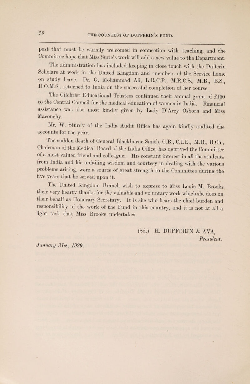 post that must be warmly welcomed in connection with teaching, and the Committee hope that Miss Surie’s work will add a new value to the Department. The administration has included keeping in close touch with the Dufferin Scholais at work in the United Kingdom and members of the Service home on study leave. Dr. G. Mohammad Ali, L.B.C.P., M.R.C.S., M.B., B.S., D.O.M.S., returned to India on the successful completion of her course. The Gilchrist Educational Trustees continued their annual grant of £150 to the Central Council for the medical education of women in India. Financial assistance was also most kindly given by Lady D’Arcy Osborn and Miss Maconchy. Mr. W. Sturdy of the India Audit Office has again kindly audited the accounts for the year. The sudden death of General Blackburne Smith, C.B., C.I.E., M.B., B.Ch., Chairman of the Medical Board of the India Office, has deprived the Committee of a most valued friend and colleague. His constant interest in all the students from India and his unfailing wisdom and courtesy in dealing with the various problems arising, were a source of great strength to the Committee during the five years that he served upon it. The United Kingdom Branch wish to express to Miss Louie M. Brooks their very hearty thanks for the valuable and voluntary work which she does on their behalf as Honorary Secretary. It is she who bears the chief burden and responsibility of the work of the Fund in this country, and it is not at all a light task that Miss Brooks undertakes. (Sd.) H. DUFFERIN & AVA, President. January 31st, 1929.