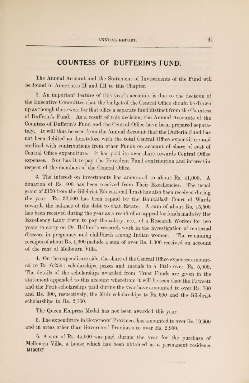 COUNTESS OF DUFFERIN’S FUND. The Annual Account and the Statement of Investments of the Fund will be found in Annexures II and III to this Chapter. 2. An important feature of this year’s accounts is due to the decision of the Executive Committee that the budget of the Central Office should be drawn up as though there were for that office a separate fund distinct from the Countess of Dufferin’s Fund. As a result of this decision, the Annual Accounts of the Countess of Dufferin’s Fund and the Central Office have been prepared separa¬ tely. It will thus be seen from the Annual Account that the Dufferin Fund has not been debited as heretofore with the total Central Office expenditure and credited with contributions from other Funds on account of share of cost of Central Office expenditure. It has paid its own share towards Central Office expenses. Nor has it to pay the Provident Fund contribution and interest in respect of the members of the Central Office. 3. The interest on investments has amounted to about Rs. 41,000. A donation of Rs. 400 has been received from Their Excellencies. The usual grant of £150 from the Gilchrist Educational Trust has also been received during the year. Rs. 32,000 has been repaid by the Bhukailash Court of Wards towards the balance of the debt to that Estate. A sum of about Rs. 15,500 has been received during the year as a result of an appeal for funds made by Her Excellency Lady Irwin to pay the salary, etc., of a Research Worker for two years to carry on Dr. Balfour’s research work in the investigation of maternal diseases in pregnancy and childbirth among Indian women. The remaining receipts of about Rs. 1,600 include a sum of over Rs. 1,300 received on account of the rent of Melbourn Villa. 4. On the expenditure side, the share of the Central Office expenses amount¬ ed to Rs. 6,250 ; scholarships, prizes and medals to a little over Rs. 5,900. The details of the scholarships awarded from Trust Funds are given in the statement appended to this account wherefrom it will be seen that the Fawcett and the Petit scholarships paid during the year have amounted to over Rs. 700 and Rs. 300, respectively, the Muir scholarships to Rs. 600 and the Gilchrist scholarships to Rs. 2,160. The Queen Empress Medal has not been awarded this year. 5. The expenditure in Governors’ Provinces has amounted to over Rs. 19,900 and in areas other than Governors’ Provinces to over Rs. 2,900. 6. A sum of Rs. 45,000 was paid during the year for the purchase of Melbourn Villa, a house which has been obtained as a permanent residence M13CDF