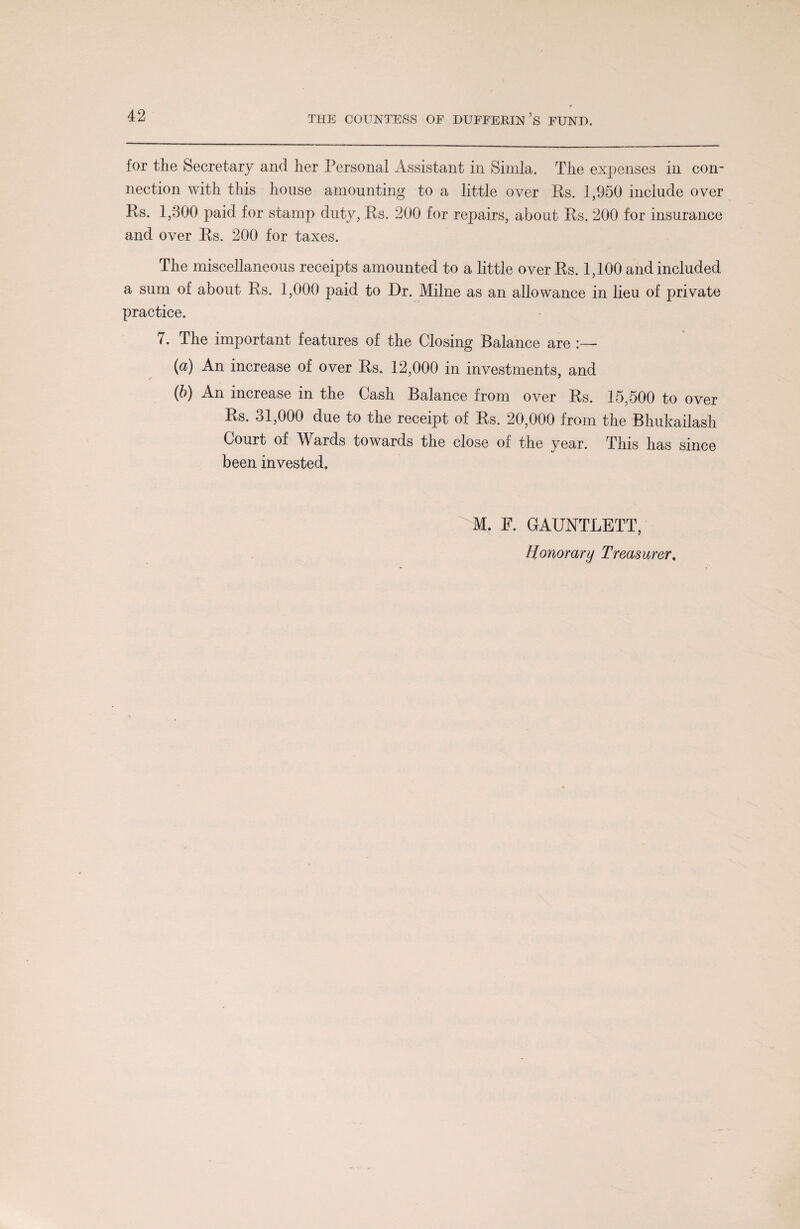 for the Secretary and her Personal Assistant in Simla. The expenses in con¬ nection with this house amounting to a little over Rs. 1,950 include over Rs. 1,300 paid for stamp duty, Rs. 200 for repairs, about Rs. 200 for insurance and over Rs. 200 for taxes. The miscellaneous receipts amounted to a little over Rs. 1,100 and included a sum of about Rs. 1,000 paid to Dr. Milne as an allowance in lieu of private practice. 7. The important features of the Closing Balance are (a) An increase of over Rs. 12,000 in investments, and (b) An increase in the Cash Balance from over Rs. 15,500 to over Rs. 31,000 due to the receipt of Rs. 20,000 from the Bhukailash Court of Wards towards the close of the year. This has since been invested. M. F. GAUNTLETT,