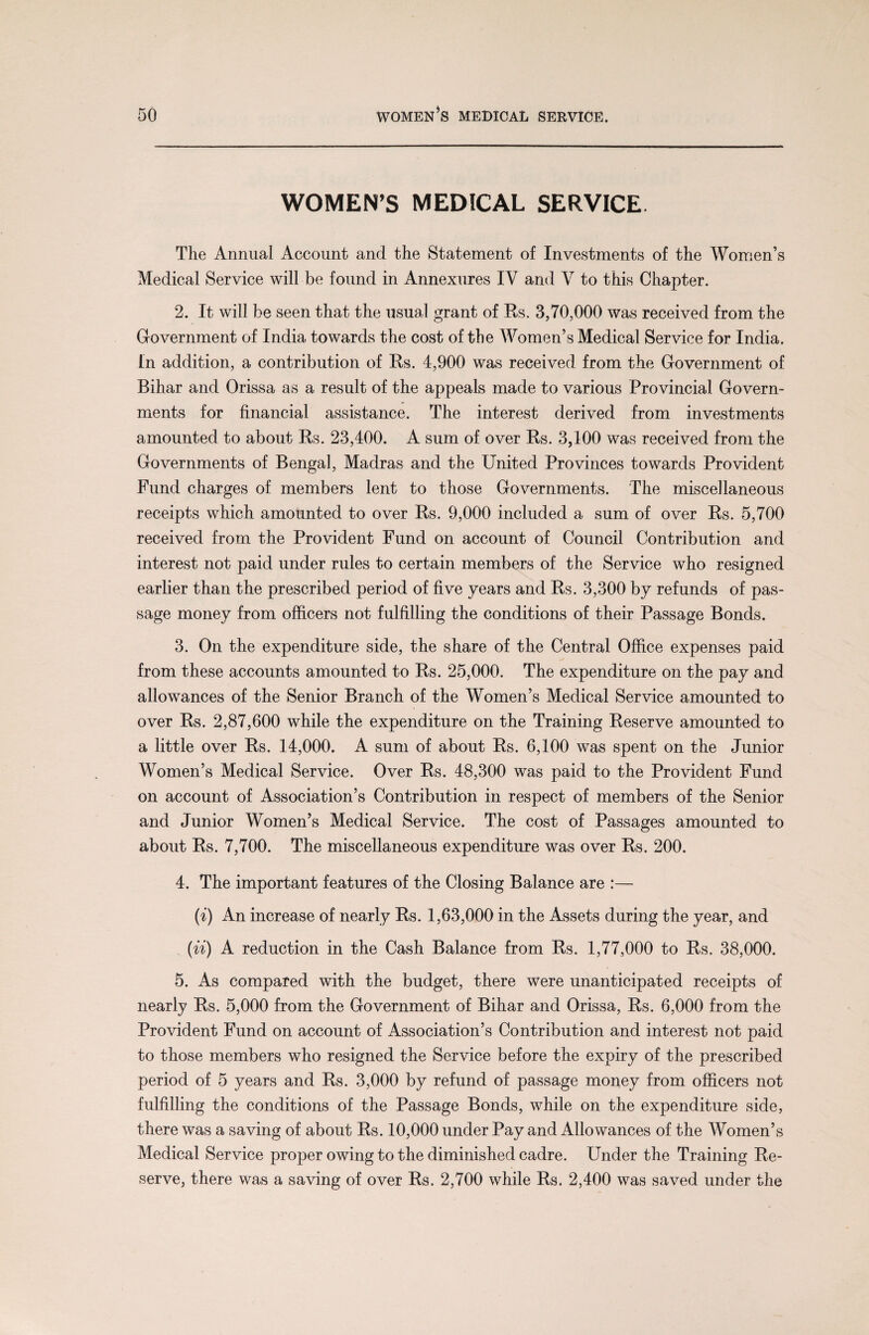 WOMEN’S MEDICAL SERVICE. The Annual Account and the Statement of Investments of the Women’s Medical Service will be found in Annexures IV and V to this Chapter. 2. It will be seen that the usual grant of Es. 3,70,000 was received from the Government of India towards the cost of the Women’s Medical Service for India. In addition, a contribution of Es. 4,900 was received from the Government of Bihar and Orissa as a result of the appeals made to various Provincial Govern¬ ments for financial assistance. The interest derived from investments amounted to about Es. 23,400. A sum of over Es. 3,100 was received from the Governments of Bengal, Madras and the United Provinces towards Provident Fund charges of members lent to those Governments. The miscellaneous receipts which amounted to over Es. 9,000 included a sum of over Es. 5,700 received from the Provident Fund on account of Council Contribution and interest not paid under rules to certain members of the Service who resigned earlier than the prescribed period of five years and Es. 3,300 by refunds of pas¬ sage money from officers not fulfilling the conditions of their Passage Bonds. 3. On the expenditure side, the share of the Central Office expenses paid from these accounts amounted to Es. 25,000. The expenditure on the pay and allowances of the Senior Branch of the Women’s Medical Service amounted to over Es. 2,87,600 while the expenditure on the Training Eeserve amounted to a little over Es. 14,000. A sum of about Es. 6,100 was spent on the Junior Women’s Medical Service. Over Es. 48,300 was paid to the Provident Fund on account of Association’s Contribution in respect of members of the Senior and Junior Women’s Medical Service. The cost of Passages amounted to about Es. 7,700. The miscellaneous expenditure was over Es. 200. 4. The important features of the Closing Balance are :— (i) An increase of nearly Es. 1,63,000 in the Assets during the year, and (ii) A reduction in the Cash Balance from Es. 1,77,000 to Es, 38,000. 5. As compared with the budget, there were unanticipated receipts of nearly Es. 5,000 from the Government of Bihar and Orissa, Es. 6,000 from the Provident Fund on account of Association’s Contribution and interest not paid to those members who resigned the Service before the expiry of the prescribed period of 5 years and Es. 3,000 by refund of passage money from officers not fulfilling the conditions of the Passage Bonds, while on the expenditure side, there was a saving of about Es. 10,000 under Pay and Allowances of the Women’s Medical Service proper owing to the diminished cadre. Under the Training Ee¬ serve, there was a saving of over Es. 2,700 while Es. 2,400 was saved under the
