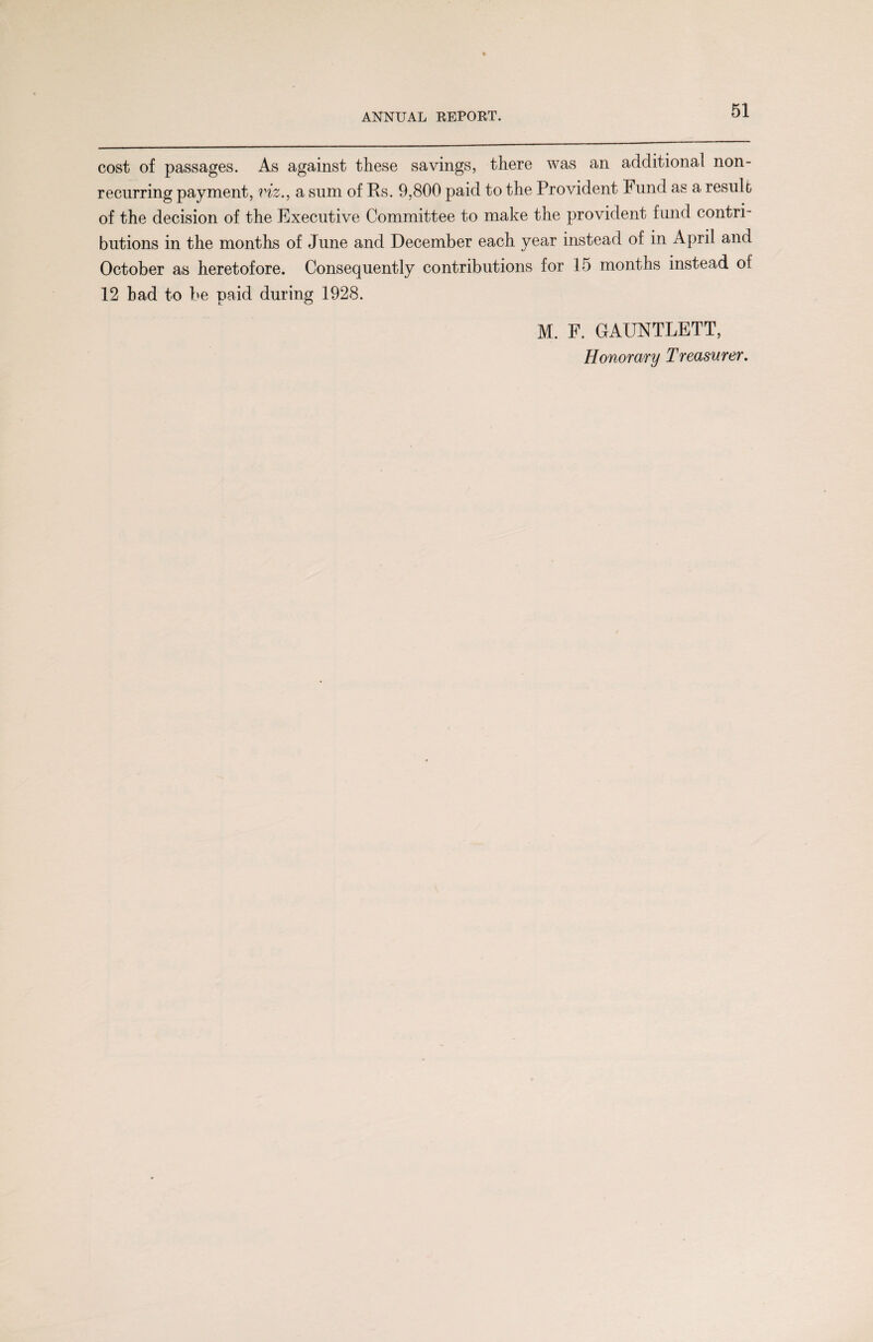 cost of passages. As against these savings, there was an additional non¬ recurring payment, viz., a sum of Rs. 9,800 paid to the Provident Fund as a result of the decision of the Executive Committee to make the provident fund contri¬ butions in the months of June and December each year instead of in April and October as heretofore. Consequently contributions for 15 months instead of 12 bad to be paid during 1928. M. F. GAUNTLETT,