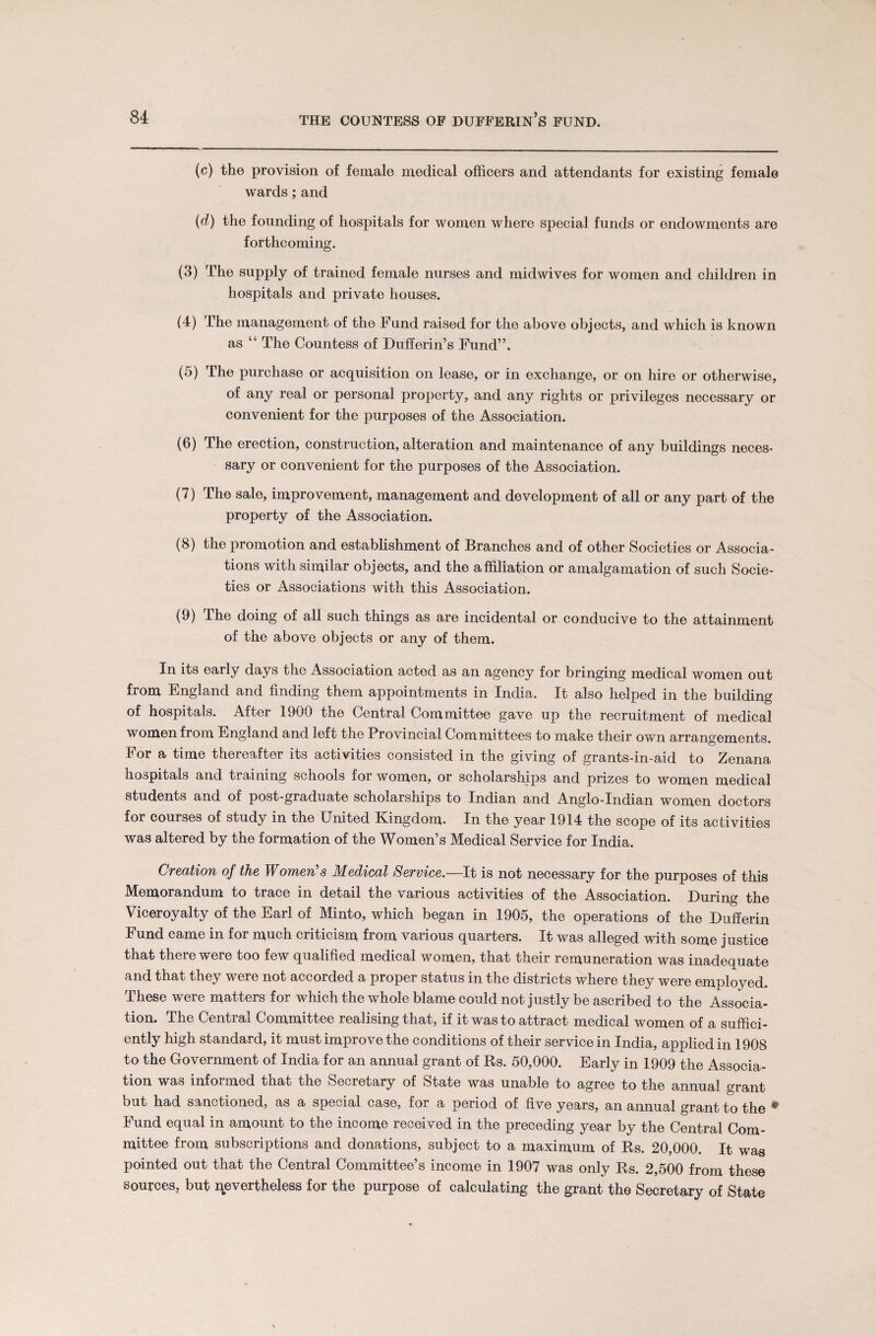 (c) the provision of female medical officers and attendants for existing female wards; and (d) the founding of hospitals for women where special funds or endowments are forthcoming. (3) The supply of trained female nurses and midwives for women and children in hospitals and private houses. (4) The management of the Fund raised for the above objects, and which is known as “ The Countess of Dufferin’s Fund”. (5) The purchase or acquisition on lease, or in exchange, or on hire or otherwise, of any real or personal property, and any rights or privileges necessary or convenient for the purposes of the Association. (6) The erection, construction, alteration and maintenance of any buildings neces¬ sary or convenient for the purposes of the Association. (7) The sale, improvement, management and development of all or any part of the property of the Association. (8) the promotion and establishment of Branches and of other Societies or Associa¬ tions with similar objects, and the affiliation or amalgamation of such Socie¬ ties or Associations with this Association. (9) The doing of all such things as are incidental or conducive to the attainment of the above objects or any of them. In its early days the Association acted as an agency for bringing medical women out from England and finding them appointments in India. It also helped in the building of hospitals. After 1900 the Central Committee gave up the recruitment of medical women from England and left the Provincial Committees to make their own arrangements. For a time thereafter its activities consisted in the giving of grants-in-aid to Zenana hospitals and training schools for women, or scholarships and prizes to women medical students and of post-graduate scholarships to Indian and Anglo-Indian women doctors for courses of study in the United Kingdom* In the year 1914 the scope of its activities was altered by the formation of the Women’s Medical Service for India. Creation of the Women’s Medical Service.—It is not necessary for the purposes of this Memorandum to trace in detail the various activities of the Association. During the Viceroyalty of the Earl of Minto, which began in 1905, the operations of the Dufferin Fund came in for much criticism from various quarters. It was alleged with some justice that there were too few qualified medical women, that their remuneration was inadequate and that they were not accorded a proper status in the districts where they were employed. These were matters for which the whole blame could not justly be ascribed to the Associa¬ tion. The Cential Committee realising that, if it was to attract medical women of a suffici¬ ently high standard, it must improve the conditions of their service in India, applied in 1908 to the Government of India for an annual grant of Rs. 50,000. Early in 1909 the Associa¬ tion was informed that the Secretary of State was unable to agree to the annual grant out had sanctioned, as a special case, for a period of five years, an annual grant to the * Fund equal in amount to the income received in the preceding year by the Central Com¬ mittee from subscriptions and donations, subject to a maximum of Rs. 20,000. It was pointed out that the Central Committee’s income in 1907 was only Rs. 2,500 from these sources, but nevertheless for the purpose of calculating the grant the Secretary of State