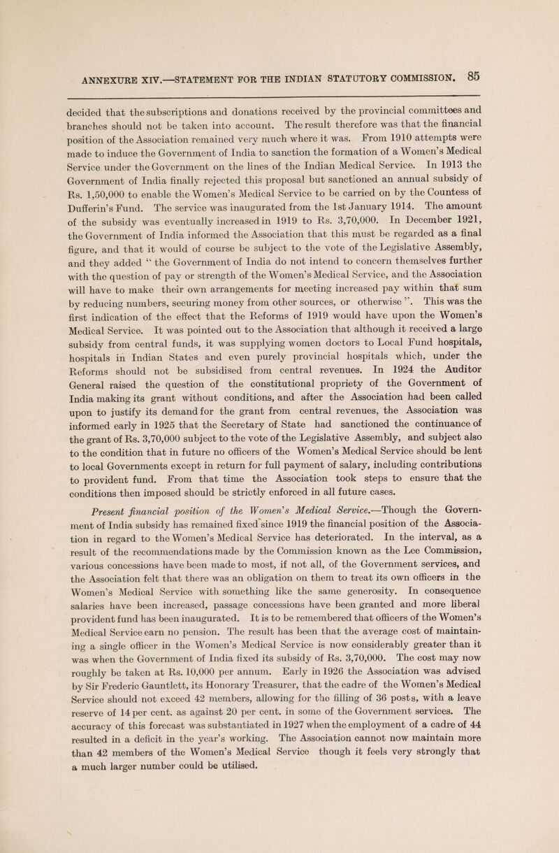 decided that the subscriptions and donations received by the provincial committees and branches should not be taken into account. The result therefore was that the financial position of the Association remained very much where it was. From 1910 attempts were made to induce the Government of India to sanction the formation of a Women’s Medical Service under the Government on the lines of the Indian Medical Service. In 1913 the Government of India finally rejected this proposal but sanctioned an annual subsidy of Rs. 1,50,000 to enable the Women’s Medical Service to be carried on by the Countess of Dufferin’s Fund. The service was inaugurated from the 1st January 1914. The amount of the subsidy was eventually increased in 1919 to Rs. 3,70,000. In December 1921, the Government of India informed the Association that this must be regarded as a final figure, and that it would of course be subject to the vote of the Legislative Assembly, and they added “ the Go vernment of India do not intend to concern themselves further with the question of pay or strength of the Women’s Medical Service, and the Association will have to make their own arrangements for meeting increased pay within that sum by reducing numbers, securing money from other sources, or otherwise ’ . This was the first indication of the effect that the Reforms of 1919 would have upon the Women’s Medical Service. It was pointed out to the Association that although it received a large subsidy from central funds, it was supplying women doctors to Local Fund hospitals, hospitals in Indian States and even purely provincial hospitals which, under the Reforms should not be subsidised from central revenues. In 1924 the Auditor General raised the question of the constitutional propriety of the Government of India making its grant without conditions, and after the Association had been called upon to justify its demand for the grant from central revenues, the Association was informed early in 1925 that the Secretary of State had sanctioned the continuance of the grant of Rs. 3,70,000 subject to the vote of the Legislative Assembly, and subject also to the condition that in future no officers of the Women’s Medical Service should be lent to local Governments except in return for full payment of salary, including contributions to provident fund. From that time the Association took steps to ensure that the conditions then imposed should be strictly enforced in all future cases. Present financial 'position of the Women’s Medical Service.—Though the Govern¬ ment of India subsidy has remained fixed'since 1919 the financial position of the Associa¬ tion in regard to the Women’s Medical Service has deteriorated. In the interval, as a result of the recommendations made by the Commission known as the Lee Commission, various concessions have been made to most, if not all, of the Government services, and the Association felt that there was an obligation on them to treat its own officers in the Women’s Medical Service with something like the same generosity. In consequence salaries have been increased, passage concessions have been granted and more liberal provident fund has been inaugurated. It is to be remembered that officers of the Women’s Medical Service earn no pension. The result has been that the average cost of maintain¬ ing a single officer in the Women’s Medical Service is now considerably greater than it was when the Government of India fixed its subsidy of Rs. 3,70,000. The cost may now roughly be taken at Rs. 10,000 per annum. Early in 1926 the Association was advised by Sir Frederic Gauntlett, its Honorary Treasurer, that the cadre of the Women’s Medical Service should not exceed 42 members, allowing for the filling of 36 posts, with a leave reserve of 14 per cent, as against 20 per cent, in some of the Government services. The accuracy of this forecast was substantiated in 1927 when the employment of a cadre of 44 resulted in a deficit in the year’s working. The Association cannot now maintain more than 42 members of the Women’s Medical Service though it feels very strongly that a much larger number could be utilised.