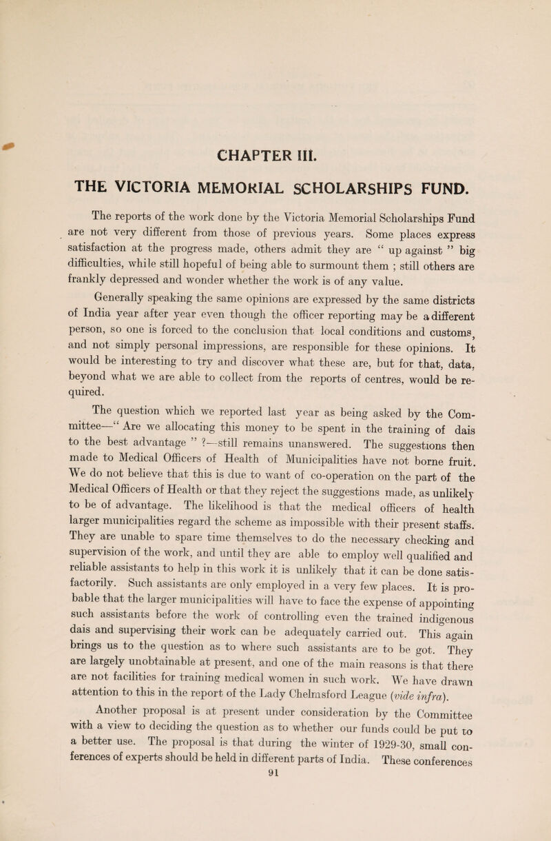 CHAPTER III. 4^ THE VICTORIA MEMORIAL SCHOLARSHIPS FUND. The reports of the work done by the Victoria Memorial Scholarships Fund are not very different from those of previous years. Some places express satisfaction at the progress made, others admit they are 4* up against ” big difficulties, while still hopeful of being able to surmount them ; still others are frankly depressed and wonder whether the work is of any value. Generally speaking the same opinions are expressed by the same districts of India year after year even though the officer reporting maybe a different person, so one is forced to the conclusion that local conditions and customs? and not simply personal impressions, are responsible for these opinions. It would be interesting to try and discover what these are, but for that, data, beyond what we are able to collect from the reports of centres, would be re¬ quired. The question which we reported last year as being asked by the Com¬ mittee—44 Are we allocating this money to be spent in the training of dais to the best advantage ” ?—still remains unanswered. The suggestions then made to Medical Officers of Health of Municipalities have not borne fruit. We do not believe that this is due to want of co-operation on the part of the Medical Officers of Health or that they reject the suggestions made, as unlikely to be of advantage. The likelihood is that the medical officers of health larger municipalities regard the scheme as impossible with their present staffs. They are unable to spare time themselves to do the necessary checking and supervision of the work, and until they are able to employ well qualified and reliable assistants to help in this work it is unlikely that it can be done satis¬ factorily. Such assistants are only employed in a very few places. It is pro¬ bable that the larger municipalities will have to face the expense of appointing such assistants before the work of controlling even the trained indigenous dais and supervising their work can be adequately carried out. This again brings us to the question as to where such assistants are to be got. They are largely unobtainable at present, and one of the main reasons is that there are not facilities for training medical women in such work. We have drawn attention to this in the report of the Lady Chelmsford League (vide infra). Another proposal is at present under consideration by the Committee with a view to deciding the question as to whether our funds could be put to a better use. The proposal is that during the winter of 1929-30, small con¬ ferences of experts should be held in different parts of India. These conferences