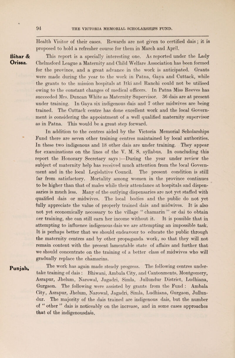 % 94 THE VICTORIA MEMORIAL SCHOLARSHIPS FUND. Bihar & Orissa. PunjabR Health Visitor of their cases. Rewards are not given to certified dais ; it is proposed to hold a refresher course for them in March and April. This report is a specially interesting one. As reported under the Lady Chelmsford League a Maternity and Child Welfare Association has been formed for the province, and a great advance in the work is anticipated. Grants were made during the year to the work in Patna, Gaya and Cuttack, while the grants to the mission hospitals at Itki and Ranchi could not be utilised owing to the constant changes of medical officers. In Patna Miss Reeves has succeeded Mrs. Duncan White as Maternity Supervisor. 36 dais are at present under training. In Gaya six indigenous dais and 7 other midwives are being trained. The Cuttack centre has done excellent work and the local Govern¬ ment is considering the appointment of a well qualified maternity supervisor as in Patna. This would be a great step forward. In addition to the centres aided by the Victoria Memorial Scholarships Fund there are seven other training centres maintained by local authorities. In these two indigenous and 18 other dais are under training. They appear for examinations on the lines of the V. M. S. syllabus. In concluding this report the Honorary Secretary says —During the year under review the subject of maternity help has received much attention from the local Govern¬ ment and in the local Legislative Council. The present condition is still far from satisfactory. Mortality among women in the province continues to be higher than that of males while their attendance at hospitals and dispen¬ saries is much less. Many of the outlying dispensaries are not yet staffed with qualified dais or midwives. The local bodies and the public do not yet fully appreciate the value of properly trained dais and midwives. It is also not yet economically necessary to the village “ chamarin 55 or dai to obtain ner training, she can still earn her income without it. It is possible that in attempting to influence indigenous dais we are attempting an impossible task. It is perhaps better that we should endeavour to educate the public through the maternity centres and by other propaganda work, so that they will not remain content with the present lamentable state of affairs and further that we should concentrate on the training of a better class of midwives who will gradually replace the chamarins. The work has again made steady progress. The following centres under¬ take training of dais : Bhiwani, Ambala City, and Cantonments, Montgomery, Asrapur, Jhelum, Narowal, Jagadri, Simla, Jullundur District, Ludhiana, Gurgaon. The following were assisted by grants from the Fund : Ambala City, Asrapur, Jhelum, Narowal, Jagadri, Simla, Ludhiana, Gurgaon, Jullun¬ dur. The majority of the dais trained are indigenous dais, but the number of “ other 99 dais is noticeably on the increase, and in some cases approaches that of the indigenousdais.