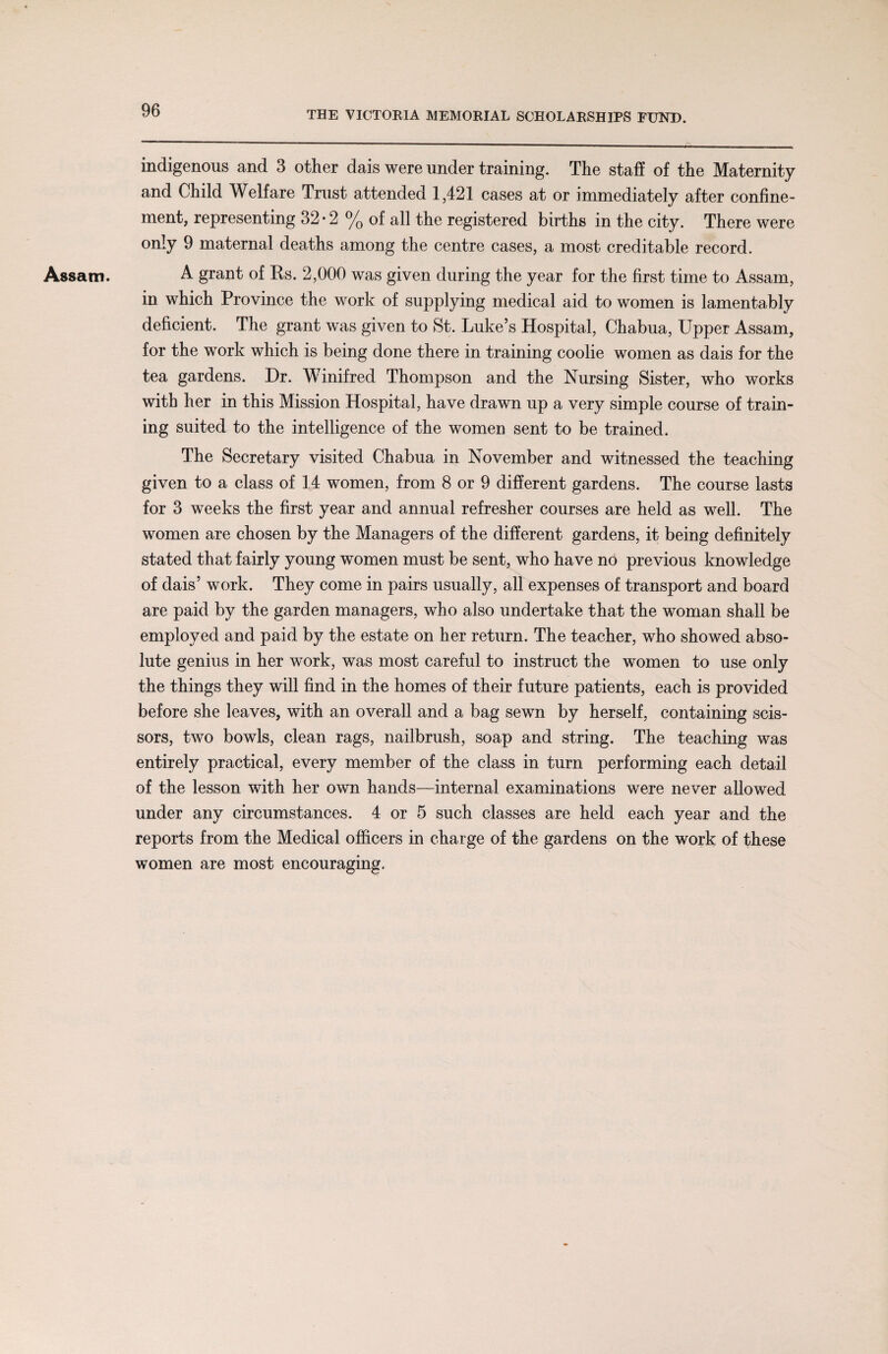Assam. indigenous and 3 other dais were under training. The staff of the Maternity and Child Welfare Trust attended 1,421 cases at or immediately after confine¬ ment, representing 32*2 % of all the registered births in the city. There were only 9 maternal deaths among the centre cases, a most creditable record. A grant of Ks. 2,000 was given during the year for the first time to Assam, in which Province the work of supplying medical aid to women is lamentably deficient. The grant was given to St. Luke’s Hospital, Chabua, Upper Assam, for the work which is being done there in training coolie women as dais for the tea gardens. Dr. Winifred Thompson and the Nursing Sister, who works with her in this Mission Hospital, have drawn up a very simple course of train¬ ing suited to the intelligence of the women sent to be trained. The Secretary visited Chabua in November and witnessed the teaching given to a class of 14 women, from 8 or 9 different gardens. The course lasts for 3 weeks the first year and annual refresher courses are held as well. The women are chosen by the Managers of the different gardens, it being definitely stated that fairly young women must be sent, who have no previous knowledge of dais’ work. They come in pairs usually, all expenses of transport and board are paid by the garden managers, who also undertake that the woman shall be employed and paid by the estate on her return. The teacher, who showed abso¬ lute genius in her work, was most careful to instruct the women to use only the things they will find in the homes of their future patients, each is provided before she leaves, with an overall and a bag sewn by herself, containing scis¬ sors, two bowls, clean rags, nailbrush, soap and string. The teaching was entirely practical, every member of the class in turn performing each detail of the lesson with her own hands—internal examinations were never allowed under any circumstances. 4 or 5 such classes are held each year and the reports from the Medical officers in charge of the gardens on the work of these women are most encouraging.