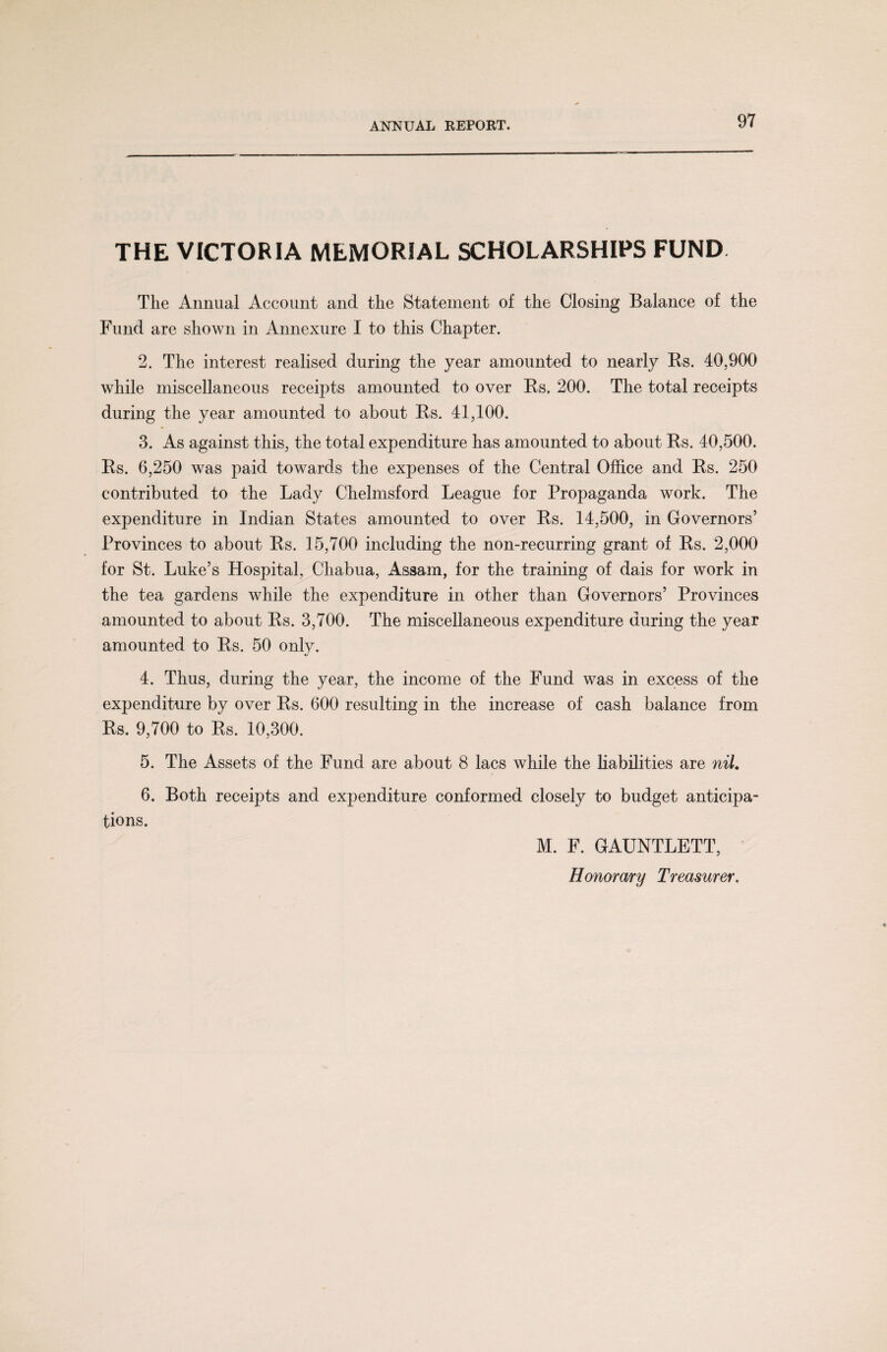 THE VICTORIA MEMORIAL SCHOLARSHIPS FUND The Annual Account and the Statement of the Closing Balance of the Fund are shown in Annexure I to this Chapter. 2. The interest realised during the year amounted to nearly Rs. 40,900 while miscellaneous receipts amounted to over Rs. 200. The total receipts during the year amounted to about Rs. 41,100. 3. As against this, the total expenditure has amounted to about Rs. 40,500. Rs. 6,250 was paid towards the expenses of the Central Office and Rs. 250 contributed to the Lady Chelmsford League for Propaganda work. The expenditure in Indian States amounted to over Rs. 14,500, in Governors’ Provinces to about Rs. 15,700 including the non-recurring grant of Rs. 2,000 for St. Luke’s Hospital, Chabua, Assam, for the training of dais for work in the tea gardens while the expenditure in other than Governors’ Provinces amounted to about Rs. 3,700. The miscellaneous expenditure during the year amounted to Rs. 50 only. 4. Thus, during the year, the income of the Fund was in excess of the expenditure by over Rs. 600 resulting in the increase of cash balance from Rs. 9,700 to Rs. 10,300. 5. The Assets of the Fund are about 8 lacs while the liabilities are nil. 6. Both receipts and expenditure conformed closely to budget anticipa¬ tions. M. F. GAUNTLETT,