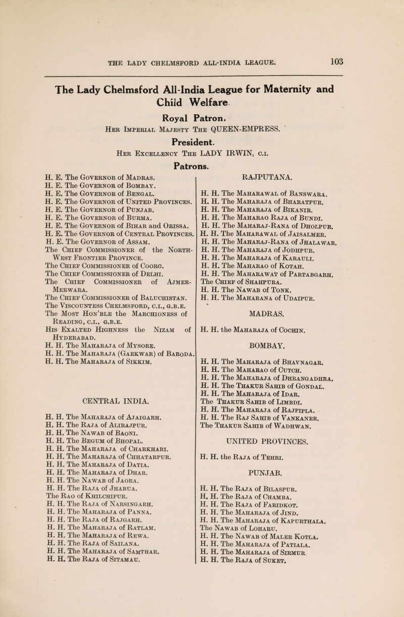 The Lady Chelmsford All-India League for Maternity and Child Welfare, Royal Patron, Her Imperial Majesty The QUEEN-EMPRESS. President. Her Excellency The LADY IRWIN, c.i. Patrons. H. E. The Governor of Madras. H. E. The Governor of Bombay. H. E. The Governor of Bengal. H. E. The Governor of United Provinces. H. E. The Governor of Punjab. H. E. The Governor of Burma. H. E. The Governor of Bihar and Orissa. H. E. The Governor of Central Provinces. H. E. The Governor of Assam. The Chief Commissioner of the North- West Frontier Province. The Chief Commissioner of Coorg. The Chief Commissioner of Delhi. The Chief Commissioner of Ajmer- Merwara. The Chief Commissioner of Baluchistan. The Viscountess Chelmsford, c.i., g.b.e. The Most Hon’ble the Marchioness of Reading, c.i., g.b.e. His Exalted Highness the Nizam of Hyderabad. H. H. The Maharaja of Mysore. H. H. The Maharaja (Gaekwar) of Baroda. H. H. The Maharaja of Sikkim. CENTRAL INDIA. H. H. The Maharaja of Ajaigarh. H. H. The Raja of Alirajpur. H. H. The Nawab of Baoni. H. H. The Begum of Bhopal. H. H. The Maharaja of Charkhari. H. H. The Maharaja of Chhatarpur. H. H. The Maharaja of Datia. H. H. The Maharaja of Dhar. H. H. The Nawab of Jaora. H. H. The Raja of Jhabua. The Rao of Khilchipur. H. H. The Raja of Narsingarh. H. H. The Maharaja of Panna. H. H. The Raja of Rajgarh. H. H. The Maharaja of Ratlam. H. H. The Maharaja of Rewa. H. H. The Raja of Sailana. H. H. The Maharaja of Samthar. H. H. The Raja of Sitamau. RAJPUTANA. H. H. The Maharawal of Banswara. H. H. The Maharaja of Bharatpur. H. H. The Maharaja of Bikanir. H. H. The Maharao Raja of Bundi. H. H. The Maharaj-Rana of Dholpur. H. H. The Maharawal of Jaisalmer. H. H. The Maharaj-Rana of Jhalawar. H. H. The Maharaja of Jodhpur. H. H. The Maharaja of Karauli. H. H. The Maharao of Kotah. H. H. The Maharawat of Partabgarh. The Chief of Shahpura. H. H. The Nawab of Tonk. H, H. The Maharana of Udaipur. MADRAS. H. H. the Maharaja of Cochin. BOMBAY. H. H. The Maharaja of Bhavnagar. H. H. The Maharao of Cutch. H. H. The Maharaja of Dhrangadhra. H. H. The Thakur Sahib of Gondal. H. H. The Maharaja of Idar. The Thakur Sahib of Limbdi. H. H. The Maharaja of Rajpipla. H. H. The Raj Sahib of Vankaner. The Thakur Sahib of Wadhwan. UNITED PROVINCES. H. H. the Raja of Tehri. PUNJAB. H. H. The Raja of Bilaspur. H. H. The Raja of Chamba. H. H. The Raja of Faridkot. H. H. The Maharaja of Jind. H. H. The Maharaja of Kapurthala. The Nawab of Loharu. H. H. The Nawab of Maler Kotla, H. H. The Maharaja of Patiala. H. H. The Maharaja of Sirmur H. H. The Raja of Suket.