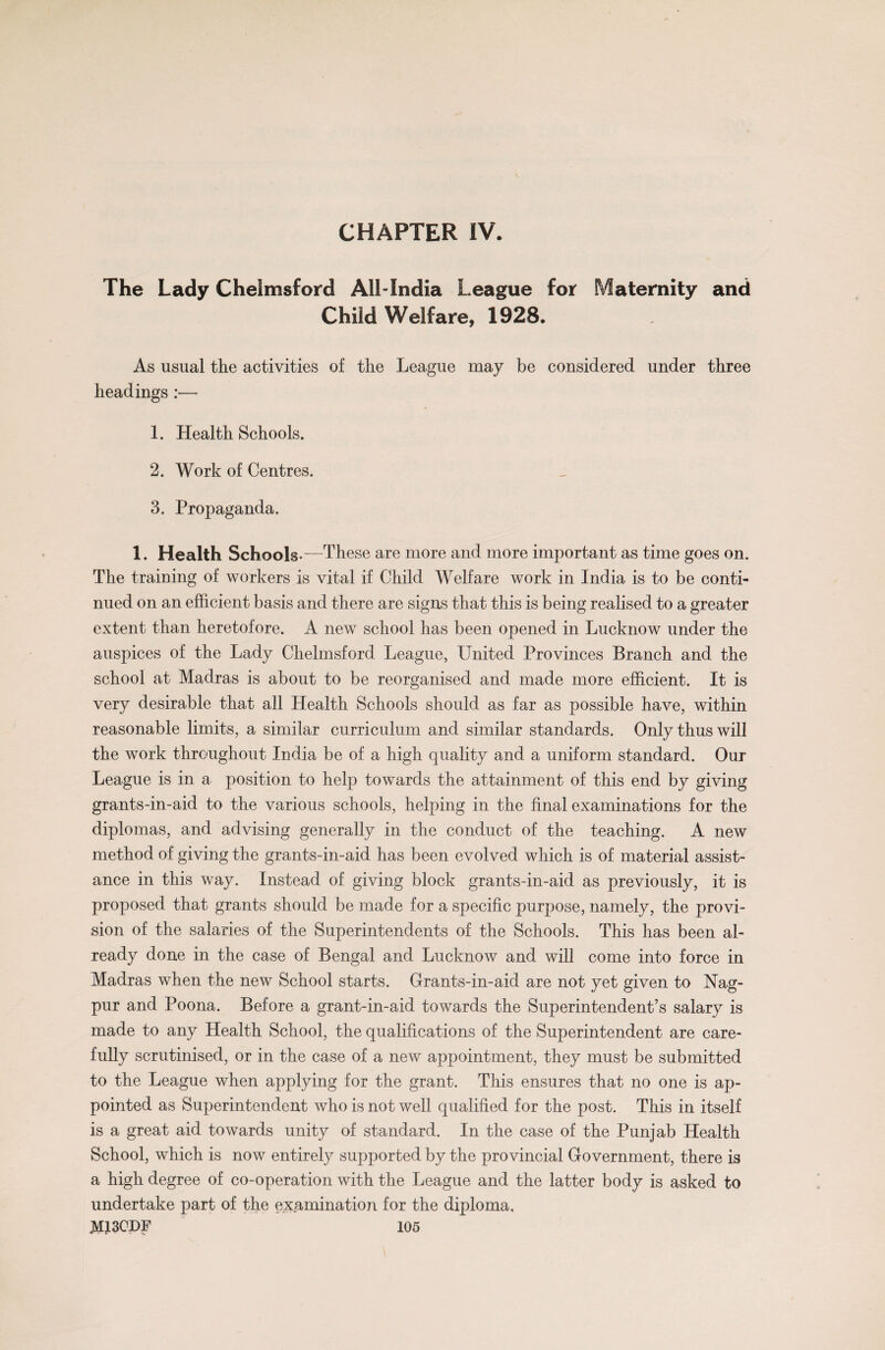 CHAPTER IV. The Lady Chelmsford All-India League for Maternity and Child Welfare, 1928. As usual the activities of the League may be considered under three headings :— 1. Health Schools. 2. Work of Centres. 3. Propaganda. 1. Health Schools-—These are more and more important as time goes on. The training of workers is vital if Child Welfare work in India is to be conti¬ nued on an efficient basis and there are signs that this is being realised to a greater extent than heretofore. A new school has been opened in Lucknow under the auspices of the Lady Chelmsford League, United Provinces Branch and the school at Madras is about to be reorganised and made more efficient. It is very desirable that all Health Schools should as far as possible have, within reasonable limits, a similar curriculum and similar standards. Only thus will the work throughout India be of a high quality and a uniform standard. Our League is in a position to help towards the attainment of this end by giving grants-in-aid to the various schools, helping in the final examinations for the diplomas, and advising generally in the conduct of the teaching. A new method of giving the grants-in-aid has been evolved which is of material assist¬ ance in this way. Instead of giving block grants-in-aid as previously, it is proposed that grants should be made for a specific purpose, namely, the provi¬ sion of the salaries of the Superintendents of the Schools. This has been al¬ ready done in the case of Bengal and Lucknow and will come into force in Madras when the new School starts. Grants-in-aid are not yet given to Nag¬ pur and Poona. Before a grant-in-aid towards the Superintendent’s salary is made to any Health School, the qualifications of the Superintendent are care¬ fully scrutinised, or in the case of a new appointment, they must be submitted to the League when applying for the grant. This ensures that no one is ap¬ pointed as Superintendent who is not well qualified for the post. This in itself is a great aid towards unity of standard. In the case of the Punjab Health School, which is now entirely supported by the provincial Government, there is a high degree of co-operation with the League and the latter body is asked to undertake part of the examination for the diploma,