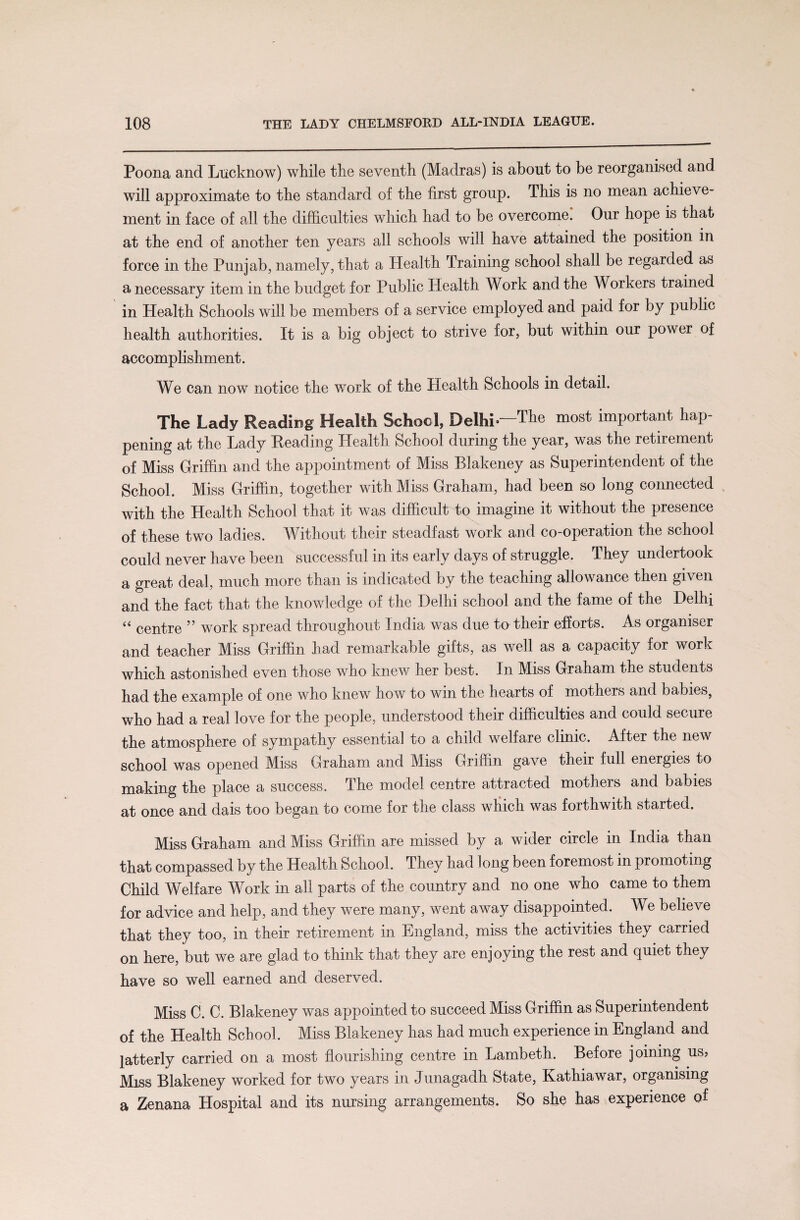 Poona and Lucknow) while the seventh (Madras) is about to be reorganised and will approximate to the standard of the first group. This is no mean achieve¬ ment in face of all the difficulties which had to be overcome. Our hope is that at the end of another ten years all schools will have attained the position in force in the Punjab, namely, that a Health Training school shall be regarded as a necessary item in the budget for Public Health Work and the Workers trained in Health Schools will be members of a service employed and paid for by public health authorities. It is a big object to strive for, but within our power of accomplishment. We can now notice the work of the Health Schools in detail. The Lady Reading Health School, Delhi*—The most important hap¬ pening at the Lady Reading Health School during the year, was the retirement of Miss Griffin and the appointment of Miss Blakeney as Superintendent of the School. Miss Griffin, together with Miss Graham, had been so long connected with the Health School that it was difficult to imagine it without the presence of these two ladies. Without their steadfast work and co-operation the school could never have been successful in its early days of struggle. They undertook a great deal, much more than is indicated by the teaching allowance then given and the fact that the knowledge of the Delhi school and the fame of the Delhi “ centre ” work spread throughout India was due to their efforts. As organiser and teacher Miss Griffin had remarkable gifts, as well as a capacity for work which astonished even those who knew her best. In Miss Graham the students had the example of one who knew how to win the hearts of mothers and babies, who had a real love for the people, understood their difficulties and could secure the atmosphere of sympathy essential to a child welfare clinic. After the new school was opened Miss Graham and Miss Griffin gave their full energies to making the place a success. The model centre attracted mothers and babies at once and dais too began to come for the class which was forthwith started. Miss Graham and Miss Griffin are missed by a wider circle in India than that compassed by the Health School. They had Jong been foremost in promoting Child Welfare Work in all parts of the country and no one who came to them for advice and help, and they were many, went away disappointed. We believe that they too, in their retirement in England, miss the activities they carried on here, but we are glad to think that they are enjoying the rest and quiet they have so well earned and deserved. Miss C. C. Blakeney was appointed to succeed Miss Griffin as Superintendent of the Health School. Miss Blakeney has had much experience in England and latterly carried on a most flourishing centre in Lambeth. Before joining us, Miss Blakeney worked for two years in Junagadh State, Kathiawar, organising a Zenana Hospital and its nursing arrangements. So she has experience of