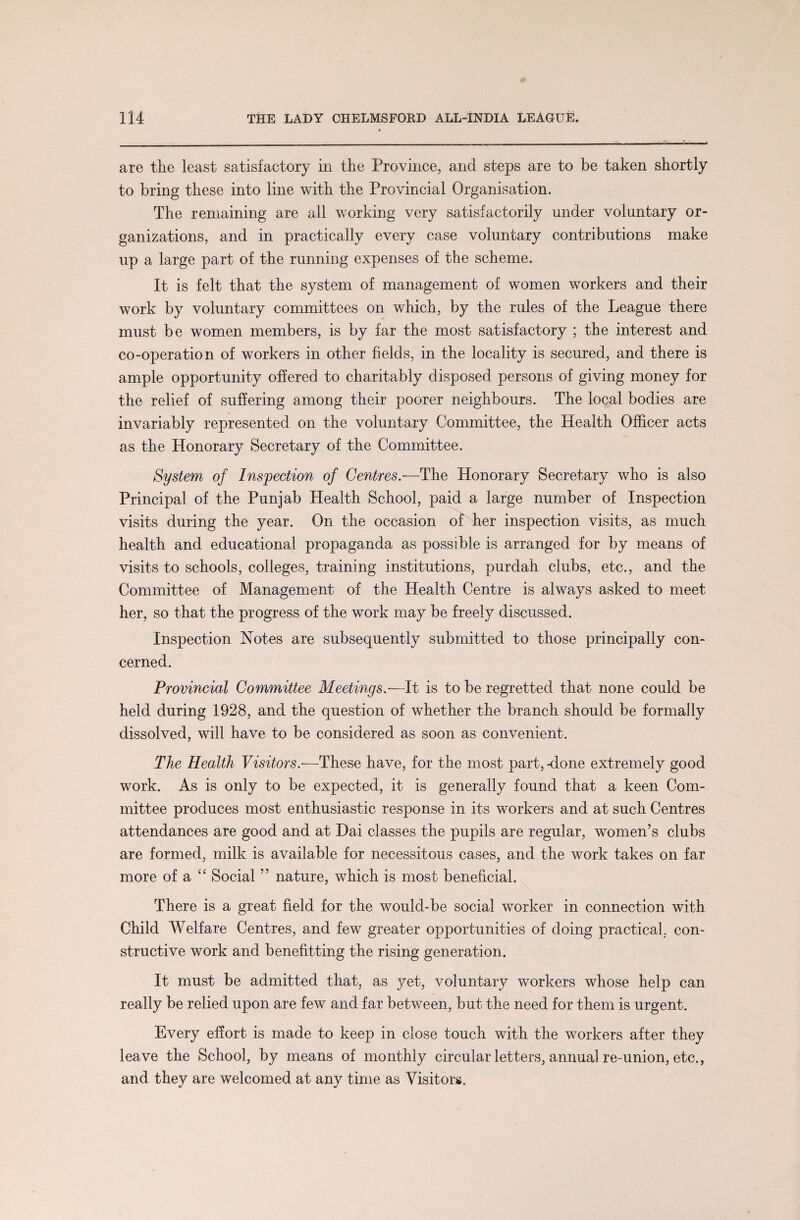 are the least satisfactory in the Province, and steps are to be taken shortly to bring these into line with the Provincial Organisation. The remaining are all working very satisfactorily under voluntary or¬ ganizations, and in practically every case voluntary contributions make up a large part of the running expenses of the scheme. It is felt that the system of management of women workers and their work by voluntary committees on which, by the rules of the League there must be women members, is by far the most satisfactory ; the interest and co-operation of workers in other fields, in the locality is secured, and there is ample opportunity offered to charitably disposed persons of giving money for the relief of suffering among their poorer neighbours. The local bodies are invariably represented on the voluntary Committee, the Health Officer acts as the Honorary Secretary of the Committee. System of Inspection of Centres.-—The Honorary Secretary who is also Principal of the Punjab Health School, paid a large number of Inspection visits during the year. On the occasion of her inspection visits, as much health and educational propaganda as possible is arranged for by means of visits to schools, colleges, training institutions, purdah clubs, etc., and the Committee of Management of the Health Centre is always asked to meet her, so that the progress of the work may be freely discussed. Inspection Notes are subsequently submitted to those principally con¬ cerned. Provincial Committee Meetings.—It is to be regretted that none could be held during 1928, and the question of whether the branch should be formally dissolved, will have to be considered as soon as convenient. The Health Visitors.—These have, for the most part,-done extremely good work. As is only to be expected, it is generally found that a keen Com¬ mittee produces most enthusiastic response in its workers and at such Centres attendances are good and at Dai classes the pupils are regular, women’s clubs are formed, milk is available for necessitous cases, and the work takes on far more of a “ Social ” nature, which is most beneficial. There is a great field for the would-be social worker in connection with Child Welfare Centres, and few greater opportunities of doing practical, con¬ structive work and benefitting the rising generation. It must be admitted that, as yet, voluntary workers whose help can really be relied upon are few and far between, but the need for them is urgent. Every effort is made to keep in close touch with the workers after they leave the School, by means of monthly circular letters, annual re-union, etc., and they are welcomed at any time as Visitors.