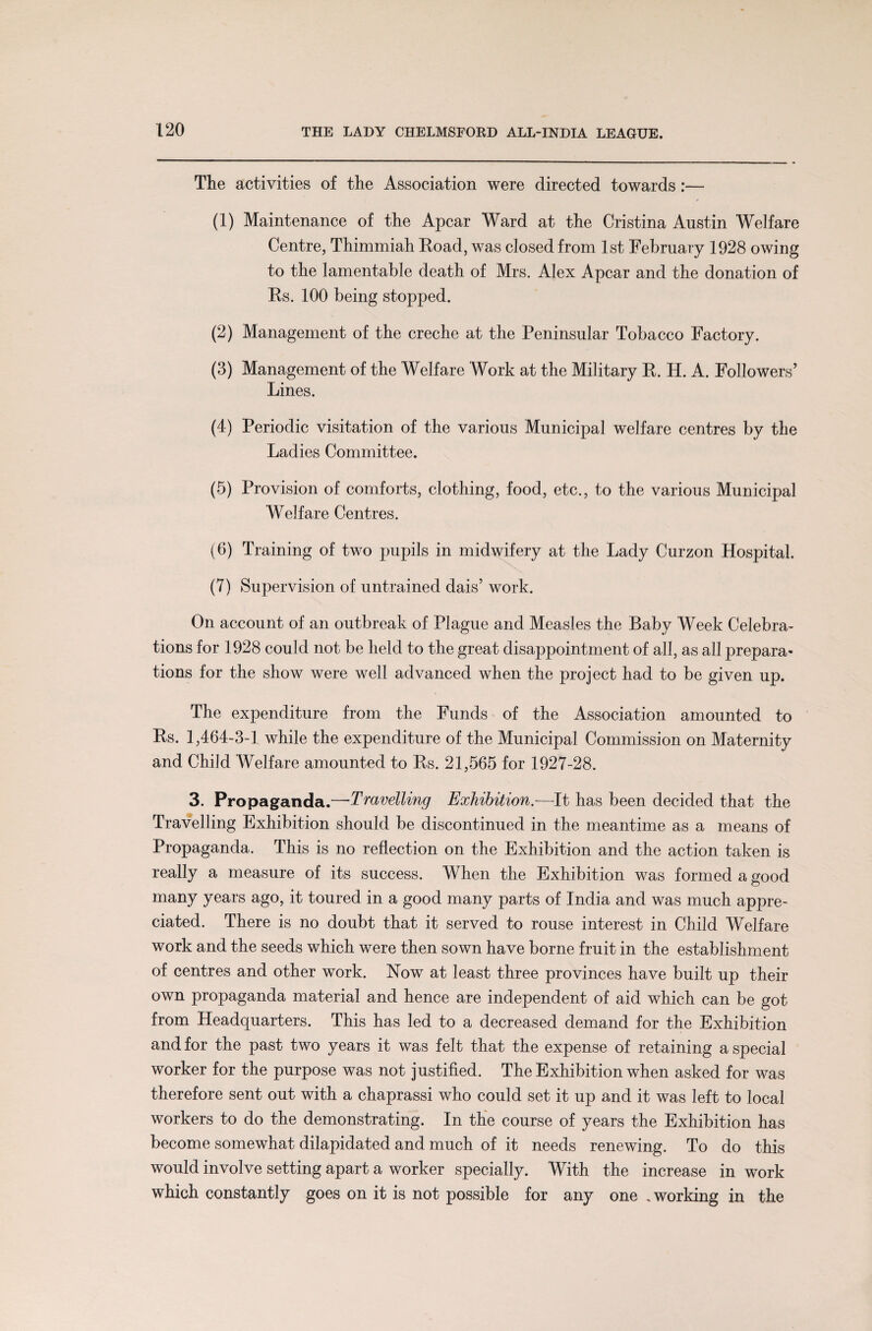 The activities of the Association were directed towards:— (1) Maintenance of the Apcar Ward at the Cristina Austin Welfare Centre, Thimmiah Eoad, was closed from 1st February 1928 owing to the lamentable death of Mrs. Alex Apcar and the donation of Rs. 100 being stopped. (2) Management of the creche at the Peninsular Tobacco Factory. (3) Management of the AVelfare Work at the Military R. H. A. Followers’ Lines. (4) Periodic visitation of the various Municipal welfare centres by the Ladies Committee. (5) Provision of comforts, clothing, food, etc., to the various Municipal Welfare Centres. (6) Training of two pupils in midwifery at the Lady Curzon Hospital. (7) Supervision of untrained dais’ work. On account of an outbreak of Plague and Measles the Baby Week Celebra¬ tions for 1928 could not be held to the great disappointment of all, as all prepara¬ tions for the show were well advanced when the project had to be given up. The expenditure from the Funds of the Association amounted to Rs. 1,464-3-1 while the expenditure of the Municipal Commission on Maternity and Child Welfare amounted to Rs. 21,565 for 1927-28. 3. Propaganda.—•Travelling Exhibition.—It has been decided that the Travelling Exhibition should be discontinued in the meantime as a means of Propaganda. This is no reflection on the Exhibition and the action taken is really a measure of its success. When the Exhibition was formed a good many years ago, it toured in a good many parts of India and was much appre¬ ciated. There is no doubt that it served to rouse interest in Child Welfare work and the seeds which were then sown have borne fruit in the establishment of centres and other work. Now at least three provinces have built up their own propaganda material and hence are independent of aid which can be got from Headquarters. This has led to a decreased demand for the Exhibition and for the past two years it was felt that the expense of retaining a special worker for the purpose was not justified. The Exhibition when asked for was therefore sent out with a chaprassi who could set it up and it was left to local workers to do the demonstrating. In the course of years the Exhibition has become somewhat dilapidated and much of it needs renewing. To do this would involve setting apart a worker specially. With the increase in work which constantly goes on it is not possible for any one . working in the