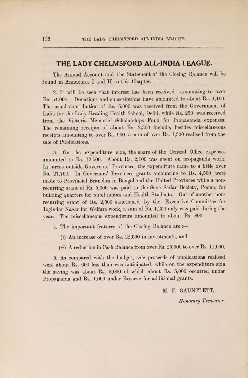 THE LADY CHELMSFORD ALL-INDIA LEAGUE. The Animal Account and the Statement of the Closing Balance will be found in Annexures I and II to this Chapter. 2. It will be seen that interest has been received amounting to over Rs. 54,000. Donations and subscriptions have amounted to about Rs. 1,100. The usual contribution of Rs. 6,000 was received from the Government of India for the Lady Reading Health School, Delhi, while Rs. 250 was received from the Victoria Memorial Scholarships Fund for Propaganda expenses. The remaining receipts of about Rs. 2,300 include, besides miscellaneous receipts amounting to over Rs. 900, a sum of over Rs. 1,300 realised from the sale of Publications. 3. On the expenditure side, the share of the Central Office expenses amounted to Rs. 12,500. About Rs. 2,100 was spent on propaganda work. In areas outside Governors’ Provinces, the expenditure came to a little over Rs. 27,700. In Governors’ Provinces grants amounting to Rs. 4,500 were made to Provincial Branches in Bengal and the United Provinces while a non¬ recurring grant of Rs. 5,000 was paid to the Seva Sadan Society, Poona, for building quarters for pupil nurses and Health Students. Out of another non¬ recurring grant of Rs. 2,500 sanctioned by the Executive Committee for Jogindar Nagar for Welfare work, a sum of Rs. 1,250 only was paid during the year. The miscellaneous expenditure amounted to about Rs. 800. 4. The important features of the Closing Balance are :— (i) An increase of over Rs. 22,500 in investments, and (ii) A reduction in Cash Balance from over Rs. 25,000 to over Rs. 11,000. 5. As compared with the budget, sale proceeds of publications realised were about Rs. 600 less than was anticipated, while on the expenditure side the saving was about Rs. 8,000 of which about Rs. 5,000 occurred under Propaganda and Rs. 1,000 under Reserve for additional grants. M. F. GAUNTLETT,