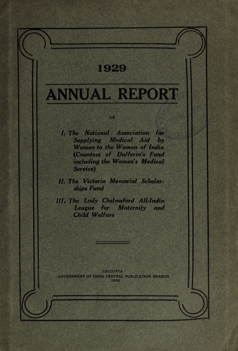 - ■ ?va;fe s'&'X'C; ' > '*:A ~cJ K-’ ■ •’: mmtm yjB^iw>i>jiaiitif»iigiiiR liMiUllflSlj ANNUAL REPORT mj '■. imp -1»4 «5g .*3&vSiec S§& | , & 8W ■§ Ti ... .:;:--0':'. |e National Association for Supplying Medical Aid by Women to the Womenof India (Countess of Buffering Fund including the Women’s Medical Service) ; ■ Steps •tswiiMs lV,. £:> • ; .^•.j?:,5--4.ss ^ [•'>v^--w*>r k .. ■ i 77ie Victoria Memorial Scholar- ships Fund Tffivfy/r'‘ij S ?/&'>V>•'(*.' *, ^ * l ,•'■■- 1 .... ... k ., ”. _ r The Lady Chelmsford All-India League for Maternity emd Child Welfare -■ v3 ■■■•■ ■; i~ ■?, WSmm mmm > 4-?>*v -i &-• Si-'^rrifrC- Mmm SK»W PwM» •;» •;:. ■ ^■'--s' SKj « ‘f■',y.^:;^K ^6ffv3wyt’ ilil CALCUTTA: GOVERNMENT OF INDIA CENTRAL PUBLICATION BRANCH 1930 mmmm ^ ^3; i*:- ;,; V:* • mgmmsmw