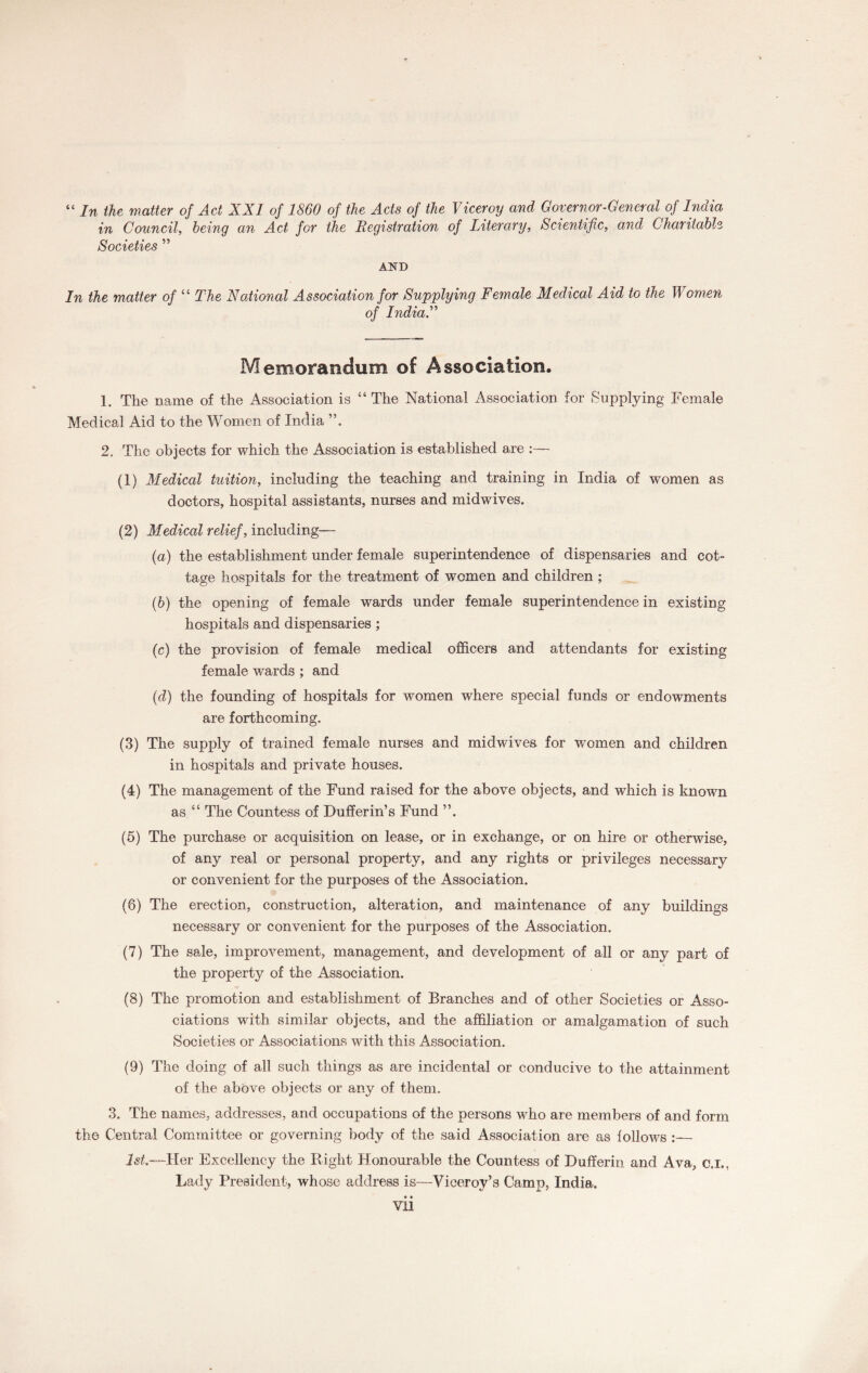 “ In the matter of Act XXI of 1860 of the Acts of the Viceroy and Governor-General of India in Council, being an Act for the Registration of Literary, Scientific, and Charitable Societies ” AND In the matter of “ The National Association for Supplying Female Medical Aid to the Women of IndiaX Memorandum of Association. 1. The name of the Association is “ The National Association for Supplying Female Medical Aid to the Women of India 2. The objects for which the Association is established are :— (1) Medical tuition, including the teaching and training in India of women as doctors, hospital assistants, nurses and midwives. (2) Medical relief, including— (a) the establishment under female superintendence of dispensaries and cot¬ tage hospitals for the treatment of women and children ; (b) the opening of female wards under female superintendence in existing hospitals and dispensaries; (c) the provision of female medical officers and attendants for existing female wards ; and (d) the founding of hospitals for women where special funds or endowments are forthcoming. (3) The supply of trained female nurses and midwdves for women and children in hospitals and private houses. (4) The management of the Fund raised for the above objects, and which is known as “ The Countess of Duffer in’s Fund ”. (5) The purchase or acquisition on lease, or in exchange, or on hire or otherwise, of any real or personal property, and any rights or privileges necessary or convenient for the purposes of the Association. (6) The erection, construction, alteration, and maintenance of any buildings necessary or convenient for the purposes of the Association. (7) The sale, improvement, management, and development of all or any part of the property of the Association. (8) The promotion and establishment of Branches and of other Societies or Asso¬ ciations with similar objects, and the affiliation or amalgamation of such Societies or Associations with this Association. (9) The doing of all such things as are incidental or conducive to the attainment of the above objects or any of them. 3. The names, addresses, and occupations of the persons who are members of and form the Central Committee or governing body of the said Association are as follows :— 1st.—Her Excellency the Right Honourable the Countess of Dufferin and Ava, c.i.. Lady President, whose address is—Viceroy’s Camp, India.