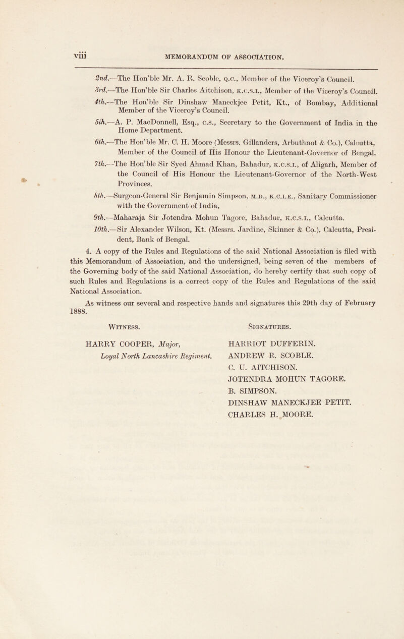 Vlll MEMORANDUM OF ASSOCIATION. 2nd.—The Hon’ble Mr. A. R. Scoble, q.c., Member of the Viceroy’s Council. 3rd—The Hon’ble Sir Charles Aitchison, k.c.s.i., Member of the Viceroy’s Council. 4th.—The Hon’ble Sir Dinshaw Maneckjee Petit, Kt., of Bombay, Additional Member of the Viceroy’s Council. 5ih.—A. P. MacDonnell, Esq., c.s., Secretary to the Government of India in the Home Department. 6th.-—The Hon’ble Mr. C. H. Moore (Messrs. Gillanders, Arbuthnot & Co.), Calcutta, Member of the Council of His Honour the Lieutenant-Governor of Bengal. 7th.—The Hon’ble Sir Syed Ahmad Khan, Bahadur, k.c.s.i., of Aligarh, Member of the Council of His Honour the Lieutenant-Governor of the North-West Provinces. 8th.—Surgeon-General Sir Benjamin Simpson, m.d., k.c.i.e., Sanitary Commissioner with the Government of India, 9th.—Maharaja Sir Jotendra Mohun Tagore, Bahadur, k.c.s.i., Calcutta. 10th.—Sir Alexander Wilson, Kt. (Messrs. Jardine, Skinner & Co.), Calcutta, Presi¬ dent, Bank of Bengal. 4. A copy of the Rules and Regulations of the said National Association is filed with this Memorandum of Association, and the undersigned, being seven of the members of the Governing body of the said National Association, do hereby certify that such copy of such Rules and Regulations is a correct copy of the Rules and Regulations of the said National Association. As witness our several and respective hands and signatures this 29th day of February 1888. Witness. Signatures. HARRY COOPER, Major, Loyal North Lancashire Regiment. HARRIOT DUFFERIN. ANDREW R. SCOBLE. C. U. AITCHISON. JOTENDRA MOHUN TAGORE. B. SIMPSON. DINSHAW MANECKJEE PETIT. CHARLES H. MOORE.