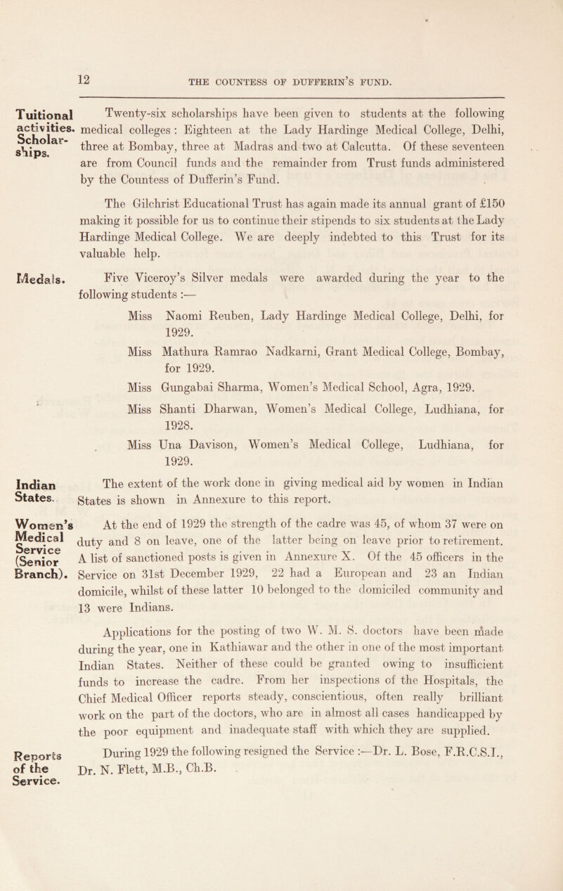 Tuitional activities. Scholar¬ ships. Medals. Indian States. Women’s Medical Service (Senior Branch). Reports of the Service. Twenty-six scholarships have been given to students at the following medical colleges : Eighteen at the Lady Hardinge Medical College, Delhi, three at Bombay, three at Madras and two at Calcutta. Of these seventeen are from Council funds and the remainder from Trust funds administered by the Countess of Duller in’s Fund. The Gilchrist Educational Trust has again made its annual grant of £150 making it possible for us to continue their stipends to six students at the Lady Hardinge Medical College. We are deeply indebted to this Trust for its valuable help. Five Viceroy’s Silver medals were awarded during the year to the following students — Miss Naomi Reuben, Lady Hardinge Medical College, Delhi, for 1929. Miss Mathura Ramrao Nadkarni, Grant Medical College, Bombay, for 1929. Miss Gungabai Sharma, Women’s Medical School, Agra, 1929. Miss Shanti Dharwan, Women’s Medical College, Ludhiana, for 1928. Miss Una Davison, Women’s Medical College, Ludhiana, for 1929. The extent of the work done in giving medical aid by women in Indian States is shown in Annexure to this report. At the end of 1929 the strength of the cadre was 45, of whom 37 were on duty and 8 on leave, one of the latter being on leave prior to retirement. A list of sanctioned posts is given in Annexure X. Of the 45 officers in the Service on 31st December 1929, 22 had a European and 23 an Indian domicile, whilst of these latter 10 belonged to the domiciled community and 13 were Indians. Applications for the posting of two W. M. S. doctors have been made during the year, one in Kathiawar and the other in one of the most important Indian States. Neither of these could be granted owing to insufficient funds to increase the cadre. From her inspections of the Hospitals, the Chief Medical Officer reports steady, conscientious, often really brilliant work on the part of the doctors, who are in almost all cases handicapped by the poor equipment and inadequate staff with which they are supplied. During 1929 the following resigned the Service Dr. L. Bose, F.R.C.S.I., Dr. N. Flett, M.B, Ch.B.