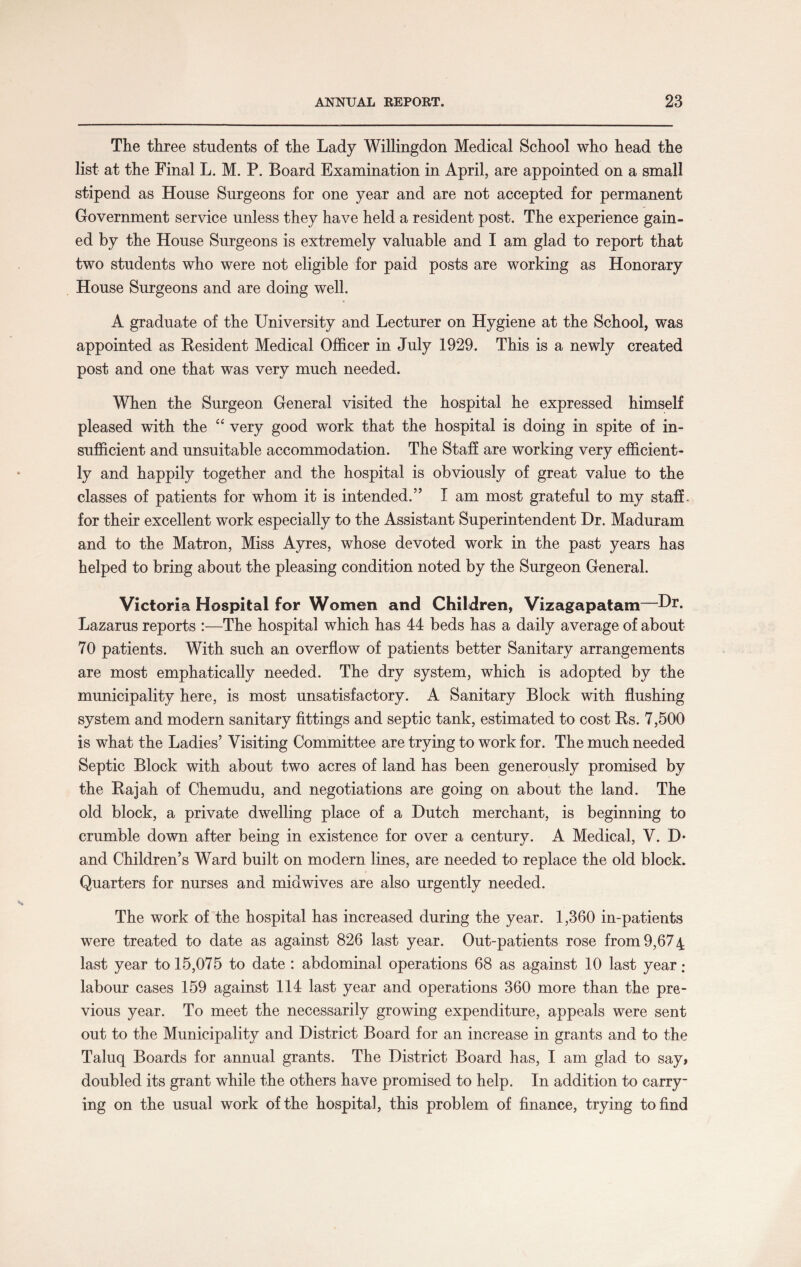 The three students of the Lady Willingdon Medical School who head the list at the Final L. M. P. Board Examination in April, are appointed on a small stipend as House Surgeons for one year and are not accepted for permanent Government service unless they have held a resident post. The experience gain¬ ed by the House Surgeons is extremely valuable and I am glad to report that two students who were not eligible for paid posts are working as Honorary House Surgeons and are doing well. • A graduate of the University and Lecturer on Hygiene at the School, was appointed as Resident Medical Officer in July 1929. This is a newly created post and one that was very much needed. When the Surgeon General visited the hospital he expressed himself pleased with the “ very good work that the hospital is doing in spite of in¬ sufficient and unsuitable accommodation. The Staff are working very efficient¬ ly and happily together and the hospital is obviously of great value to the classes of patients for whom it is intended.” I am most grateful to my staff , for their excellent work especially to the Assistant Superintendent Dr. Maduram and to the Matron, Miss Ayres, whose devoted work in the past years has helped to bring about the pleasing condition noted by the Surgeon General. Victoria Hospital for Women and Children, Vizagapatam—Dr- Lazarus reports :—The hospital which has 44 beds has a daily average of about 70 patients. With such an overflow of patients better Sanitary arrangements are most emphatically needed. The dry system, which is adopted by the municipality here, is most unsatisfactory. A Sanitary Block with flushing system and modern sanitary fittings and septic tank, estimated to cost Rs. 7,500 is what the Ladies’ Visiting Committee are trying to work for. The much needed Septic Block with about two acres of land has been generously promised by the Rajah of Chemudu, and negotiations are going on about the land. The old block, a private dwelling place of a Dutch merchant, is beginning to crumble down after being in existence for over a century. A Medical, V. D- and Children’s Ward built on modern lines, are needed to replace the old block. Quarters for nurses and midwives are also urgently needed. The work of the hospital has increased during the year. 1,360 in-patients were treated to date as against 826 last year. Out-patients rose from 9,674 last year to 15,075 to date : abdominal operations 68 as against 10 last year: labour cases 159 against 114 last year and operations 360 more than the pre¬ vious year. To meet the necessarily growing expenditure, appeals were sent out to the Municipality and District Board for an increase in grants and to the Taluq Boards for annual grants. The District Board has, I am glad to say, doubled its grant while the others have promised to help. In addition to carry¬ ing on the usual work of the hospital, this problem of finance, trying to find