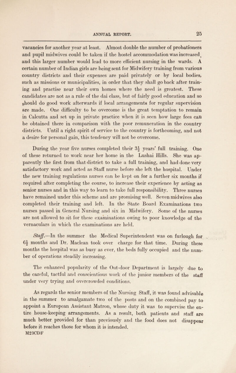 vacancies for another year at least. Almost double the number of probationers and pupil midwives could be taken if the hostel accommodation was increased and this larger number would lead to more efficient nursing in the wards. A certain number of Indian girls are being sent for Midwifery training from various country districts and their expenses are paid privately or by local bodies, such as missions or municipalities, in order that they shall go back after train¬ ing and practise near their own homes where the need is greatest. These candidates are not as a rule of the dai class, but of fairly good education and so should do good work afterwards if local arrangements for regular supervision are made. One difficulty to be overcome is the great temptation to remain in Calcutta and set up in private practice when it is seen how large fees can be obtained there in comparison with the poor remuneration in the country districts. Until a right spirit of service to the country is forthcoming, and not a desire for personal gain, this tendency will not be overcome. During the year five nurses completed their 3| years’ full training. One of these returned to work near her home in the Lushai Hills. She was ap¬ parently the first from that district to take a full training, and had done very satisfactory work and acted as Staff nurse before she left the hospital. Under the new training regulations nurses can be kept on for a further six months if required after completing the course, to increase their experience by acting as senior nurses and in this way to learn to take full responsibility. Three nurses have remained under this scheme and are promising well. Seven midwives also completed their training and left. In the State Board Examinations two nurses passed in General Nursing and six in Midwifery. Some of the nurses are not allowed to sit for these examinations owing to poor knowledge of the vernaculars in which the examinations are held. Staff.—In the summer the Medical Superintendent was on furlough for 6J months and Dr. Maclean took over charge for that time. During these months the hospital was as busy as ever, the beds fully occupied and the num¬ ber of operations steadily increasing. The enhanced popularity of the Out-door Department is largely due to the careful, tactful and conscientious work of the junior members of the staff under very trying and overcrowded conditions. As regards the senior members of the Nursing Staff, it was found advisable in the summer to amalgamate two of the posts and on the combined pay to appoint a European Assistant Matron, whose duty it was to supervise the en¬ tire house-keeping arrangements. As a result, both patients and staff are much better provided for than previously and the food does not disappear before it reaches those for whom it is intended. M23CDF