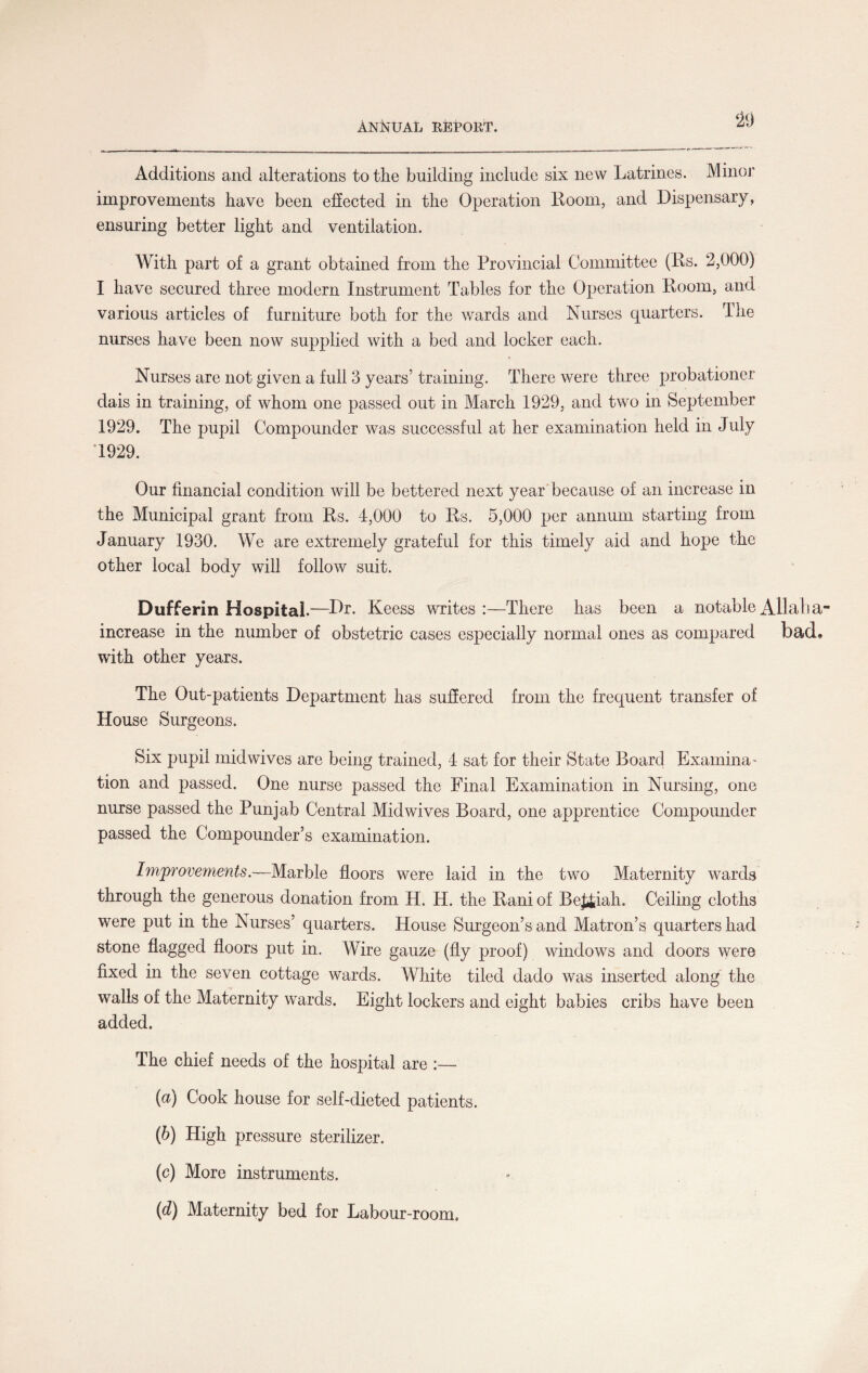 ‘29 Additions and alterations to the building include six new Latrines. Minor improvements have been effected in the Operation Room, and Dispensary, ensuring better light and ventilation. With part of a grant obtained from the Provincial Committee (Rs. 2,000) I have secured three modern Instrument Tables for the Operation Room, and various articles of furniture both for the wards and Nurses quarters. The nurses have been now supplied with a bed and locker each. Nurses are not given a full 3 years’ training. There were three probationer dais in training, of whom one passed out in March 1929, and two in September 1929. The pupil Compounder was successful at her examination held in July 1929. Our financial condition will be bettered next year because of an increase in the Municipal grant from Rs. 4,000 to Rs. 5,000 per annum starting from January 1930. We are extremely grateful for this timely aid and hope the other local body will follow suit. Dufferin Hospital.—Ur. Keess writes:—There has been a notable All all a increase in the number of obstetric cases especially normal ones as compared bad* with other years. The Out-patients Department has suffered from the frequent transfer of House Surgeons. Six pupil mid wives are being trained, 4 sat for their State Board Examina¬ tion and passed. One nurse passed the Final Examination in Nursing, one nurse passed the Punjab Central Midwives Board, one apprentice Compounder passed the Compounder’s examination. Improvements.—Marble floors were laid in the two Maternity wards through the generous donation from H. H. the Rani of Be££iah. Ceiling cloths were put in the Nurses’ quarters. House Surgeon’s and Matron’s quarters had stone flagged floors put in. Wire gauze (fly proof) windows and doors were fixed in the seven cottage wards. White tiled dado was inserted along the walls of the Maternity wards. Eight lockers and eight babies cribs have been added. The chief needs of the hospital are :— (a) Cook house for self-dieted patients. (b) High pressure sterilizer. (c) More instruments. {d) Maternity bed for Labour-room.