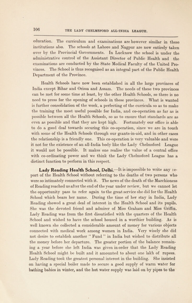 education. The curriculum and examinations are however similar in these institutions also. The schools at Lahore and Nagpur are now entirely taken over by the Provincial Governments. In Lucknow the school is under the administrative control of the Assistant Director of Public Health and the examinations are conducted by the State Medical Faculty of the United Pro¬ vinces. The School is thus recognised as an integral part of the Public Health Department of the Province. Health Schools have now been established in all the large provinces of India except Bihar and Orissa and Assam. The needs of these two provinces can be met for some time at least, by the other Health Schools, so there is no need to press for the opening of schools in these provinces. What is wanted is further consolidation of the work, a perfecting of the curricula so as to make the training the most useful possible for India, and co-operation as far as is possible between all the Health Schools, so as to ensure that standards are as even as possible and that they are kept high. Fortunately our office is able to do a good deal towards securing this co-operation, since we are in touch with some of the Health Schools through our grants-in-aid, and in other cases the relationship is a friendly one. This co-operation is very valuable and were it not for the existence of an all-India body like the Lady Chelmsford League it would not be possible. It makes one realise the value of a central office with co-ordinating power and we think the Lady Chelmsford League has a distinct function to perform in this respect. Lady Reading Health School, Delhi.—It is impossible to write any re¬ port of the Health School without referring to the deaths of two persons who were so intimately connected with it. The news of the death of the Marchioness of Reading reached us after the end of the year under review, but we cannot let the opportunity pass to refer again to the great service she did for the Health School which bears her name. During the time of her stay in India, Lady Reading showed a great deal of interest in the Health School and its pupils. She was the devoted friend and admirer of Miss Graham and Miss Griffin. Lady Reading was from the first dissatisfied with the quarters of the Health School and wished to have the school housed in a worthier building. As is well known she collected a considerable amount of money for various objects connected with medical work among women in India. Very wisely she did not desire to establish another “ Fund ” in India but wished to distribute all the money before her departure. The greater portion of the balance remain¬ ing a year before she left India was given in order that the Lady Reading Health School might be built and it amounted to about one lakh of rupees. Lady Reading took the greatest personal interest in the building. She insisted on having a special boiler made to secure a good supply of warm water for bathing babies in winter, and the hot water supply was laid on by pipes to the