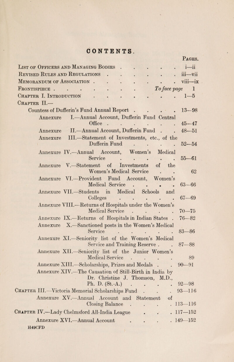 CONTENTS. Pages. List of Officers and Managing Bodies Revised Rules and Regulations Memorandum of Association . Frontispiece ..... Chapter I. Introduction Chapter II.— Countess of Dufferin’s Fund Annual Report .... Annexure I.—Annual Account, Dufferin Fund Central Office ...... Annexure II.-—Annual Account, Dufferin Fund . Annexure III.—Statement of Investments, etc., of tlie Dufferin Fund .... . . 1—11 • • • • • . . in—Vn . . viii—- ix To face page 1 . 1—5 . 13-98 45- 48- -47 -51 52—54 Annexure IV.—Annual Account, Women’s Medical Service ..... 55—61 Annexure V.—Statement of Investments of the Women’s Medical Service . . 62 Annexure VI.—Provident Fund Account, Women’s Medical Service .... 63—66 Annexure VII.—Students in Medical Schools and Colleges ..... 67—69 Annexure VIII.—Returns of Hospitals under the Women’s Medical Service .... 70—75 Annexure IX.—Returns of Hospitals in Indian States . 76—82 Annexure X.—Sanctioned posts in the Women’s Medical Service ..... 83—86 Annexure XI.—Seniority list of the Women’s Medical Service and Training Reserve . . 87—88 Annexure XII.—Seniority list of the Junior Women’s Medical Service .... 89 Annexure XIII.—Scholarships, Prizes and Medals . . 90—91 Annexure XIV.—The Causation of Still-Birth in India by Dr. Christine J. Thomson, M.D., Ph. D. (St.-A.) .... 92—98 Chapter III.—Victoria Memorial Scholarships Fund Annexure XV.—Annual Account and Statement Closing Balance Chapter IV.—Lady Chelmsford All-India League Amiexure XVI.—Annual Account . 93—116 of . 113—116 . 117—152 . 149—152 H49CFD