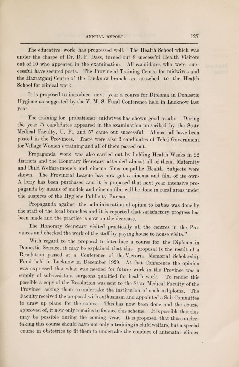 The educative work has progressed well. The Health School which was under the charge of Dr. D. F. Dass, turned out 8 successful Health Visitors out of 10 who appeared in the examination. All candidates who were suc¬ cessful have secured posts. The Provincial Training Centre for midwives and the Hazratganj Centre of the Lucknow branch are attached to the Health School for clinical work. It is proposed to introduce next year a course for Diploma in Domestic Hygiene as suggested by the V. M. S. Fund Conference held in Lucknow last year. The training for probationer midwives has shown good results. During the year 77 candidates appeared in the examination prescribed by the State Medical Faculty, U. P., and 57 came out successful. Almost all have been posted in the Provinces. There were also 3 candidates of Tehri Government for Village Women’s training and all of them passed out. Propaganda work was also carried out by holding Health Weeks in 22 districts and the Honorary Secretary attended almost all of them. Maternity and Child Welfare models and cinema films on public Health Subjects were shown. The Provincial League has now got a cinema and film of its own* A lorry has been purchased and it is proposed that next year intensive pro¬ paganda by means of models and cinema film will be done in rural areas under the auspices of the Hygiene Publicity Bureau. Propaganda against the administration of opium to babies was done by the staff of the local branches and it is reported that satisfactory progress has been made and the practice is now on the decrease. The Honorary Secretary visited practically all the centres in the Pro¬ vinces and checked the work of the staff by paying house to house visits.” With regard to the proposal to introduce a course for the Diploma in Domestic Science, it may be explained that this proposal is the result of a Resolution passed at a Conference of the Victoria Memorial Scholarship Fund held in Lucknow in December 1929. At that Conference the opinion was expressed that what was needed for future work in the Province was a supply of sub-assistant surgeons qualified for health work. To render this possible a copy of the Resolution was sent to the State Medical Faculty of the Province asking them to undertake the institution of such a diploma. The Faculty received the proposal with enthusiasm and appointed a Sub-Committee to draw up plans for the course. This has now been done and the course approved of, it now only remains to finance this scheme. It is possible that this may be possible during the coming year. It is proposed that those under¬ taking this course should have not only a training in child welfare, but a special course in obstetrics to fit them to undertake the conduct of antenatal clinics,