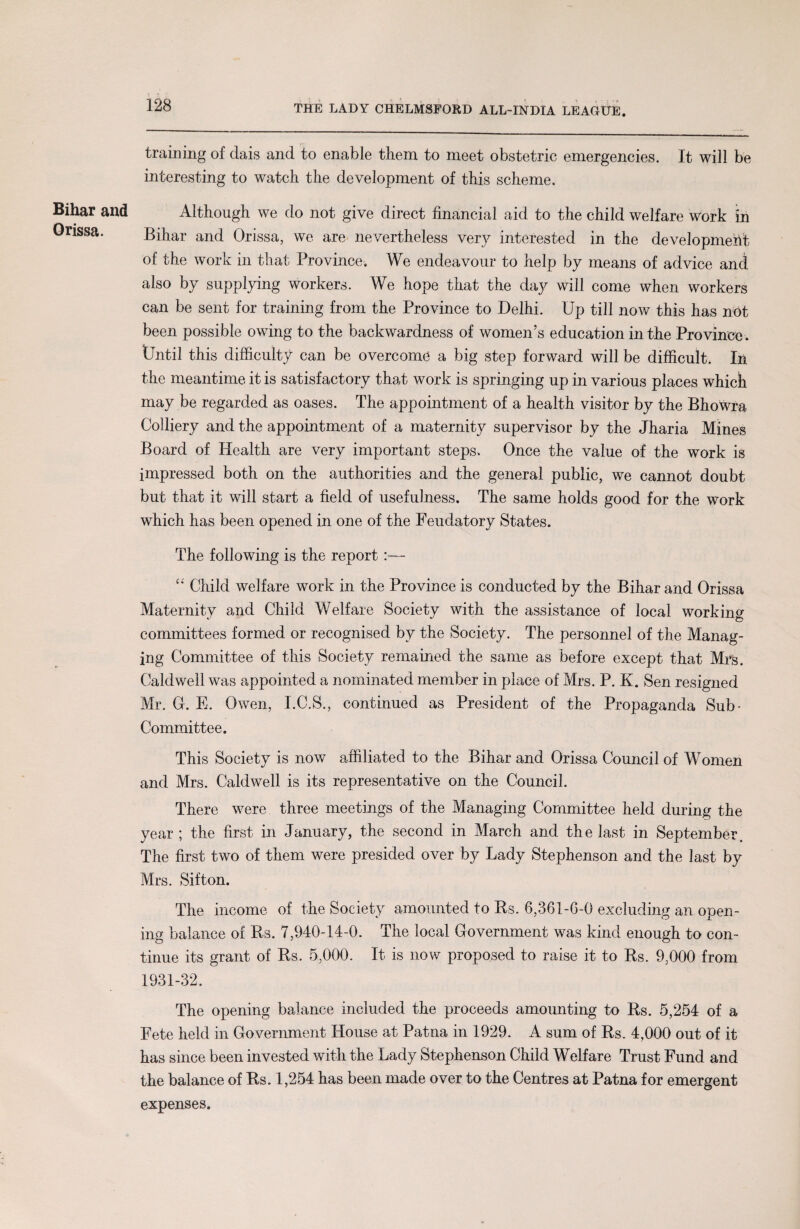 Bihar and Orissa. 128 THE LADY CHELMSFORD ALL-INDIA LEAGUE. training of dais and to enable them to meet obstetric emergencies. It will be interesting to watch the development of this scheme. Although we do not give direct financial aid to the child welfare work in Bihar and Orissa, we are nevertheless very interested in the development of the work in that Province. We endeavour to help by means of advice and also by supplying workers. We hope that the day will come when workers can be sent for training from the Province to Delhi. Up till now this has not been possible owing to the backwardness of women’s education in the Province. Until this difficulty can be overcome a big step forward will be difficult. In the meantime it is satisfactory that work is springing up in various places which may be regarded as oases. The appointment of a health visitor by the Bhowra Colliery and the appointment of a maternity supervisor by the Jharia Mines Board of Health are very important steps. Once the value of the work is impressed both on the authorities and the general public, we cannot doubt but that it will start a field of usefulness. The same holds good for the work which has been opened in one of the Feudatory States. The following is the report :— “ Child welfare work in the Province is conducted by the Bihar and Orissa Maternity and Child Welfare Society with the assistance of local working committees formed or recognised by the Society. The personnel of the Manag¬ ing Committee of this Society remained the same as before except that Mrs. Caldwell was appointed a nominated member in place of Mrs. P. K. Sen resigned Mr. G. E. Owen, I.C.S., continued as President of the Propaganda Sub- Committee. This Society is now affiliated to the Bihar and Orissa Council of Women and Mrs. Caldwell is its representative on the Council. The re were three meetings of the Managing Committee held during the year ; the first in January, the second in March and the last in September. The first two of them were presided over by Lady Stephenson and the last by Mrs. Sifton. The income of the Society amounted to Rs. 6,361-6-0 excluding an open¬ ing balance of Rs. 7,940-14-0. The local Government was kind enough to con¬ tinue its grant of Rs. 5,000. It is now proposed to raise it to Rs. 9,000 from 1931-32. The opening balance included the proceeds amounting to Rs. 5,254 of a Fete held in Government House at Patna in 1929. A sum of Rs. 4,000 out of it has since been invested with the Lady Stephenson Child Welfare Trust Fund and the balance of Rs. 1,254 has been made over to the Centres at Patna for emergent expenses.