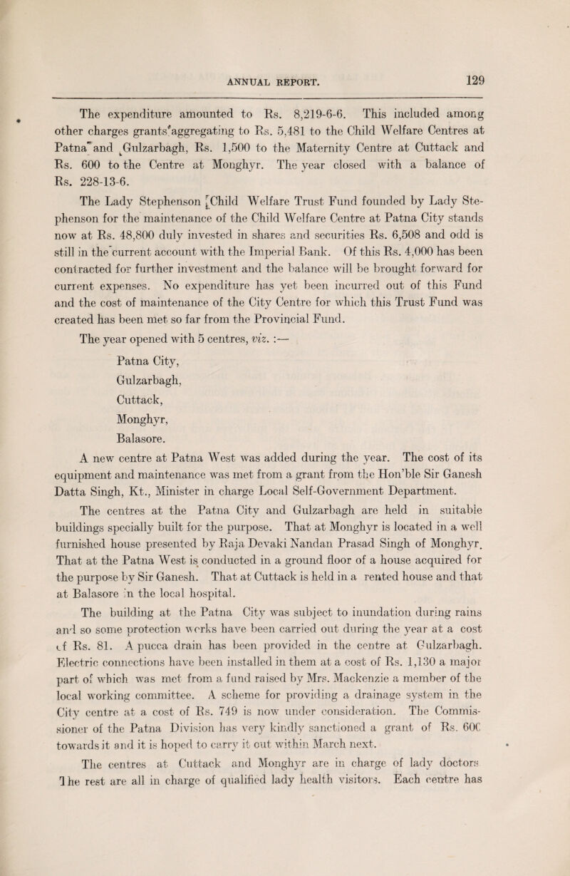 The expenditure amounted to Rs. 8,219-6-6. This included among other charges grant segregating to Rs. 5,481 to the Child Welfare Centres at Patna and ^Gulzarbagh, Rs. 1,500 to the Maternity Centre at Cuttack and Rs. 600 to the Centre at Monghyr. The year closed with a balance of Rs. 228-13-6. The Lady Stephenson I Child Welfare Trust Fund founded by Lady Ste¬ phenson for the maintenance of the Child Welfare Centre at Patna City stands now at Rs. 48,800 duly invested in shares and securities Rs. 6,508 and odd is still in the current account with the Imperial Bank. Of this Rs. 4,000 has been contracted for further investment and the balance will be brought forward for current expenses. No expenditure has yet been incurred out of this Fund and the cost of maintenance of the City Centre for which this Trust Fund was created has been met so far from the Provincial Fund. The year opened with 5 centres, viz. :— Patna City, Gulzarbagh, Cuttack, Monghyr, Balasore. A new centre at Patna West was added during the year. The cost of its equipment and maintenance was met from a grant from the Hon’ble Sir Ganesh Datta Singh, Kt., Minister in charge Local Self-Government Department. The centres at the Patna City and Gulzarbagh are held in suitable buildings specially built for the purpose. That at Monghyr is located in a well furnished house presented by Raja Devaki Nandan Prasad Singh of Monghyr. That at the Patna West is conducted in a ground floor of a house acquired for the purpose by Sir Ganesh. That at Cuttack is held in a rented house and that at Balasore :’n the local hospital. The building at the Patna City was subject to inundation during rains and so some protection works have been carried out during the year at a cost tf Rs. 81. A pucca drain has been provided in the centre at Gulzarbagh. Electric connections have been installed in them at a cost of Rs. 1,130 a major part of vdiich wras met from a fund raised by Mrs. Mackenzie a member of the local working committee. A scheme for providing a drainage system in the City centre at a cost of Rs. 749 is now under consideration. The Commis¬ sioner of the Patna Division has very kindly sanctioned a grant of Rs. 60C towards it and it is hoped to carry it out within March next. The centres at Cuttack and Monghyr are in charge of lady doctors Q he rest are all in charge of qualified lady health visitors. Each centre has