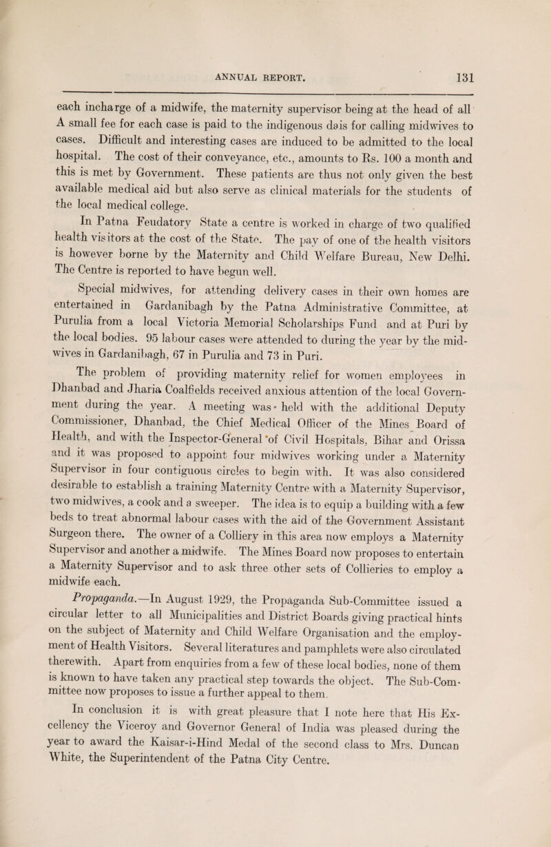 each incharge of a midwife, the maternity supervisor being at the head of all A small fee for each case is paid to the indigenous dais for calling midwives to cases. Difficult and interesting cases are induced to be admitted to the local hospital. The cost of their conveyance, etc., amounts to Rs. 100 a month and this is met by Government. These patients are thus not only given the best available medical aid but also serve as clinical materials for the students of the local medical college. In Patna I eudatory State a centre is worked in charge of two qualified health visitors at the cost of the State. The pay of one of the health visitors is however borne by the Maternity and Child Welfare Bureau, New Delhi. The Centre is reported to have begun well. Special mid wives, for attending delivery cases in their own homes are entertained in Cardanibagh by the Patna Administrative Committee, at Purulia from a local Victoria Memorial Scholarships Fund and at Puri by the local bodies. 95 labour cases were attended to during the year by the mid¬ wives in Gardanibagh, 67 in Purulia and 73 in Puri. The problem of providing maternity relief for women employees in Dhanbad and Jharia Coalfields received anxious attention of the local Govern¬ ment during the year. A meeting was* held with the additional Deputy Commissioner, Dhanbad, the Chief Medical Officer of the Mines Board of Health, and with the Inspector-General of Civil Hospitals, Bihar and Orissa and it was proposed to appoint four midwives working under a Maternity Supervisor in four contiguous circles to begin with. It was also considered desirable to establish a training Maternity Centre with a Maternity Supervisor, two midwives, a cook and a sweeper. The idea is to equip a building with a few beds to treat abnormal labour cases with the aid of the Government Assistant Surgeon there. The owner of a Colliery in this area now employs a Maternity Supervisor and another a midwife. The Mines Board now proposes to entertain a Maternity Supervisor and to ask three other sets of Collieries to employ a midwife each. Propaganda. In August 1929, the Propaganda Sub-Committee issued a cnculai letter to all Municipalities and District Boards giving practical hints on the subject of Maternity and Child Welfare Organisation and the employ¬ ment of Health \ isitors. Several literatures and pamphlets were also circulated therewith. Apart from enquiries from a few of these local bodies, none of them is known to have taken any practical step towards the object. The Sub-Corn> mittee now proposes to issue a further appeal to them, In conclusion it is with great pleasure that I note here that His Ex¬ cellency the Viceroy and Governor General of India was pleased during the year to award the Kaisar-i-Hind Medal of the second class to Mrs. Duncan White, the Superintendent of the Patna City Centre.