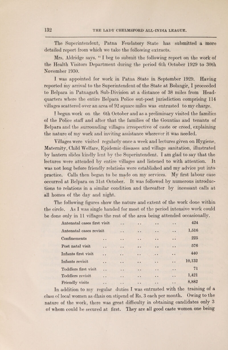 The Superintendent, Patna Feudatory State has submitted a more detailed report from which we take the following extracts. Mrs. Aldridge says. “ I beg to submit the following report on the work of the Health Visitors Department during the period 6th October 1929 to 30th November 1930. I was appointed for work in Patna State in September 1929. Having reported my arrival to the Superintendent of the State at Bolangir, I proceeded to Belpara in Patnagarh Sub-Division at a distance of 38 miles from Head¬ quarters where the entire Belpara Police out-post jurisdiction comprising 114 villages scattered over an area of 92 square miles was entrusted to my charge. I begun work on the 6th October and as a preliminary visited the families of the Police staff and after that the families of the Gountias and tenants of Belpara and the surrounding villages irrespective of caste or creed, explaining the nature of my work and inviting assistance wherever it was needed. Villages were visited regularly once a week and lectures given on Hygiene, Maternity, Child Welfare, Epidemic diseases and village sanitation, illustrated by lantern slides kindly lent by the Superintendent. I am glad to say that the lectures were attended by entire villages and listened to with attention. It was not long before friendly relations were established and my advice put into practice. Calls then began to be made on my services. My first labour case occurred at Belpara on 31st October. It was followed by numerous introduc¬ tions to relations in a similar condition and thereafter by incessant calls at all homes of the day and night. The following figures show the nature and extent of the work done within the circle. As I was single handed for most of the period intensive work could be done only in 11 villages the rest of the area being attended occasionally. Antenatal cases first visit .. .. .. .. 424 Antenatal cases revisit .. .. .. .. 1,516 Confinements .. .. .. .. .. 225 Post natal visit .. .. .* .. . • 576 Infants first visit .. .. .. .. .. 440 Infants revisit .. .. «. .. • • 10,132 Toddlers first visit .. .. .. .. . • 71 Toddlers revisit .. .. .. .. • • 1,421 Friendly visits .. .. .. .. • • 8,882 In addition to my regular duties I was entrusted with the training of a class of local women as dhais on stipend of Rs. 3 each per month. Owing to the nature of the work, there was great difficulty in obtaining candidates only 3 of whom could be secured at first. They are all good caste women one being