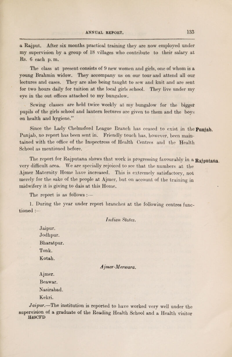 a Rajput. After six months practical training they are now employed under my supervision by a group of 18 villages who contribute to their salary at Rs. 6 each p. m. The class at present consists of 9 new women and girls, one of whom is a young Brahmin widow. They accompany us on our tour and attend all our lectures and cases. They are also being taught to sew and knit and are sent for two hours daily for tuition at the local girls school. They live under my eye in the out offices attached to my bungalow. Sewing classes are held twice weekly at my bungalow for the bigger pupils of the girls school and lantern lectures are given to them and the boys on health and hygienb.” Since the Lady Chelmsford League Branch lias ceased to exist in the Punjab. Punjab, no report has been sent in. Friendly touch has, however, been main¬ tained with the office of the Inspectress of Health Centres and the Health School as mentioned before. The report for Rajputana shows that work is progressing favourably in a Raiputana very difficult area. We are specially rejoiced to see that the numbers at the Ajmer Maternity Home have increased. This is extremely satisfactory, not merely for the sake of the people at Ajmer, but on account of the training in midwifery it is giving to dais at this Home. The report is as follows :— 1. During the year under report branched at the following centres func¬ tioned :— Indian States. Jaipur. Jodhpur. Bharatpur. Tonk. Kotah. Ajmer-Merwara. Ajmer. Beawar. Nasirabad. Kekri. Jaipur. The institution is reported to have worked very well under the supervision of a graduate of the Reading Health School and a Health visitor H49CFD