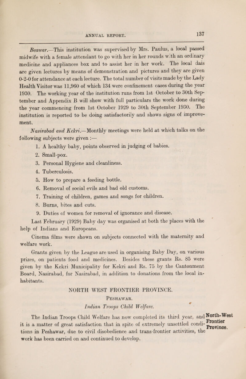 Beawar.—This institution was supervised by Mrs. Paulus, a local passed midwife with a female attendant to go with her in her rounds wdh an ordinary medicine and appliances box and to assist her in her work. The local dais are given lectures by means of demonstration and pictures and they are given 0-2-0 for attendance at each lecture. The total number of visits made by the Lady Health Visitor was 11,960 of which 134 were confinement cases during the year 1930. The working year of the institution runs from 1st October to 30th Sep¬ tember and Appendix B will show with full particulars the work done during the year commencing from 1st October 1929 to 30th September 1930. The institution is reported to be doing satisfactorily and shows signs of improve¬ ment. Nasirabad and Kekri.—Monthly meetings were held at which talks on the following subjects were given :— 1. A healthy baby, points observed in judging of babies. 2. Small-pox. 3. Personal Hygiene and cleanliness. 4. Tuberculosis. 5. How to prepare a feeding bottle. 6. Removal of social evils and bad old customs. 7. Training of children, games and songs for children. 8. Burns, bites and cuts. 9. Duties of women for removal of ignorance and disease. Last February (1929) Baby day was organised at both the places with the help of Indians and Europeans. Cinema films were shown on subjects connected with the maternity and welfare work. Grants given by the League are used in organising Baby Day, on various prizes, on patients food and medicines. Besides these grants Rs. 85 were given by the Kekri Municipality for Kekri and Rs. 75 by the Cantonment Board, Nasirabad, for Nasirabad, in addition to donations from the local in¬ habitants. NORTH WEST FRONTIER PROVINCE. Peshawar. 0 Indian Troops Child Welfare. The Indian Troops Child Welfare has now completed its third year, and North-West it is a matter of great satisfaction that in spite of extremely unsettled condi- pj0VjnCQ tions in Peshawar, due to civil disobedience and trans'frontier activities, the work has been carried on and continued to develop.