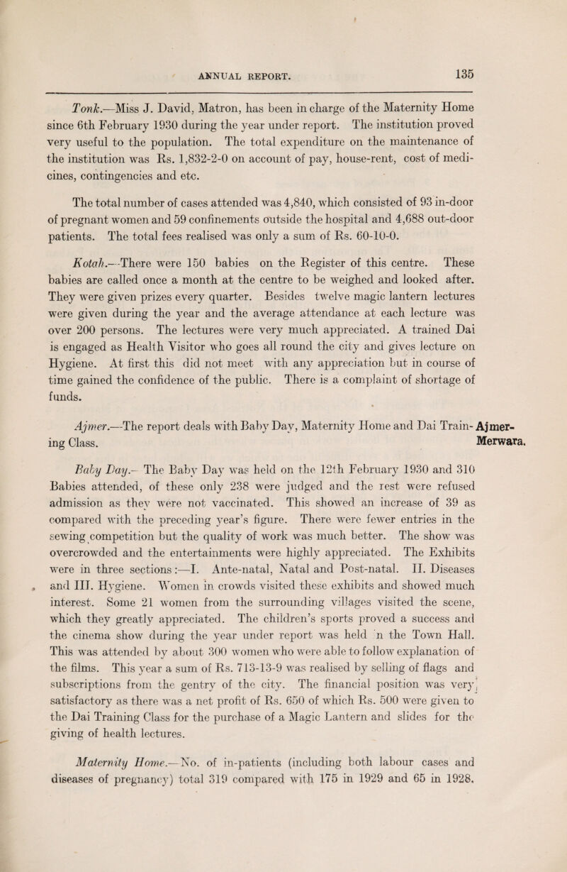 Tonk.—Miss J. David, Matron, has been in charge of the Maternity Home since 6th February 1930 during the year under report. The institution proved very useful to the population. The total expenditure on the maintenance of the institution was Rs. 1,832-2-0 on account of pay, house-rent, cost of medi¬ cines, contingencies and etc. The total number of cases attended was 4,840, which consisted of 93 in-door of pregnant women and 59 confinements outside the hospital and 4,688 out-door patients. The total fees realised was only a sum of Rs. 60-10-0. Kotah.—There were 150 babies on the Register of this centre. These babies are called once a month at the centre to be weighed and looked after. They were given prizes every quarter. Besides twelve magic lantern lectures were given during the year and the average attendance at each lecture was over 200 persons. The lectures wTere very much appreciated. A trained Dai is engaged as Health Visitor who goes all round the city and gives lecture on Hygiene. At first this did not meet with any appreciation but in course of time gained the confidence of the public. There is a complaint of shortage of funds. % Ajmer.—The report deals with Baby Day, Maternity Home and Dai Train- Ajmer- ing Class. Merwara. Baby Bay.— The Baby Day was held on the 12th February 1930 and 310 Babies attended, of these only 238 were judged and the rest were refused admission as they were not vaccinated. This showed an increase of 39 as compared with the preceding year’s figure. There were fewer entries in the sewing competition but the quality of work was much better. The show was overcrowded and the entertainments were highly appreciated. The Exhibits were in three sections:—I. Ante-natal, Natal and Post-natal. II. Diseases and III. Hygiene. Women in crowds visited these exhibits and showed much interest. Some 21 women from the surrounding villages visited the scene, which they greatly appreciated. The children’s sports proved a success and the cinema show during the year under report was held n the Town Hall. This was attended by about 300 women who were able to follow explanation of the films. This year a sum of Rs. 713-13-9 was realised by selling of flags and subscriptions from the gentry of the city. The financial position was very, satisfactory as there was a net profit of Rs. 650 of which Rs. 500 were given to the Dai Training Class for the purchase of a Magic Lantern and slides for the giving of health lectures. Maternity Home.— No. of in-patients (including both labour cases and diseases of pregnancy) total 319 compared with 175 in 1929 and 65 in 1928,