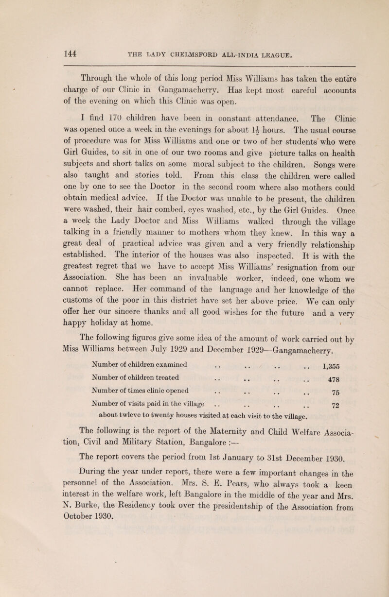 Through the whole of this long period Miss Williams has taken the entire charge of our Clinic in Gangamacherry. Has kept most careful accounts of the evening on which this Clinic was open. I find 170 children have been in constant attendance. The Clinic was opened once a week in the evenings for about H hours. The usual course of procedure was for Miss Williams and one or two of her students who were Girl Guides, to sit in one of our two rooms and give picture talks on health subjects and short talks on some moral subject to the children. Songs were also taught and stories told. From this class the children were called one by one to see the Doctor in the second room where also mothers could obtain medical advice. If the Doctor was unable to be present, the children were washed, their hair combed, eyes washed, etc., by the Girl Guides. Once a week the Lady Doctor and Miss Williams walked through the village talking in a friendly manner to mothers whom they knew. In this way a great deal of practical advice was given and a very friendly relationship established. The interior of the houses was also inspected. It is with the greatest regret that we have to accept Miss Williams’ resignation from our Association. She has been an invaluable worker, indeed, one whom we cannot replace. Her command of the language and her knowledge of the customs of the poor in this district have set her above price. We can only offer her our sincere thanks and all good wishes for the future and a verv V happy holiday at home. The following figures give some idea of the amount of work carried out by Miss Williams between July 1929 and December 1929—Gangamacherry. Number of children examined .. .. / .. .. 1,355 Number of children treated .. .. . # t . 473 Number of times clinic opened .. . , .. r. 75 Number of visits paid in the village .. .. .. , # 72 about twleve to twenty houses visited at each visit to the village. The following is the report of the Maternity and Child Welfare Associa¬ tion, Civil and Military Station, Bangalore The report covers the period from 1st January to 31st December 1930. During the year under report, there were a few important changes in the personnel of the Association. Mrs. S. E. Pears, who always took a keen interest in the welfare work, left Bangalore in the middle of the year and Mrs. N. Burke, the Residency took over the presidentship of the Association from October 1930.